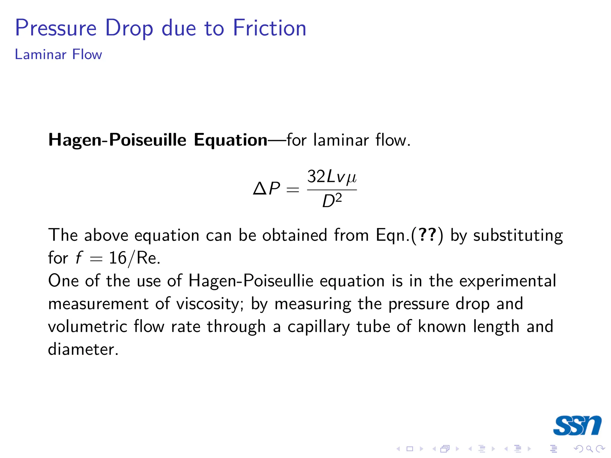 Pressure Drop due to Friction
Laminar Flow
Hagen-Poiseuille Equation—for laminar flow.
∆P =
32Lvµ
D2
The above equation can be obtained from Eqn.(??) by substituting
for f = 16/Re.
One of the use of Hagen-Poiseullie equation is in the experimental
measurement of viscosity; by measuring the pressure drop and
volumetric flow rate through a capillary tube of known length and
diameter.
 
