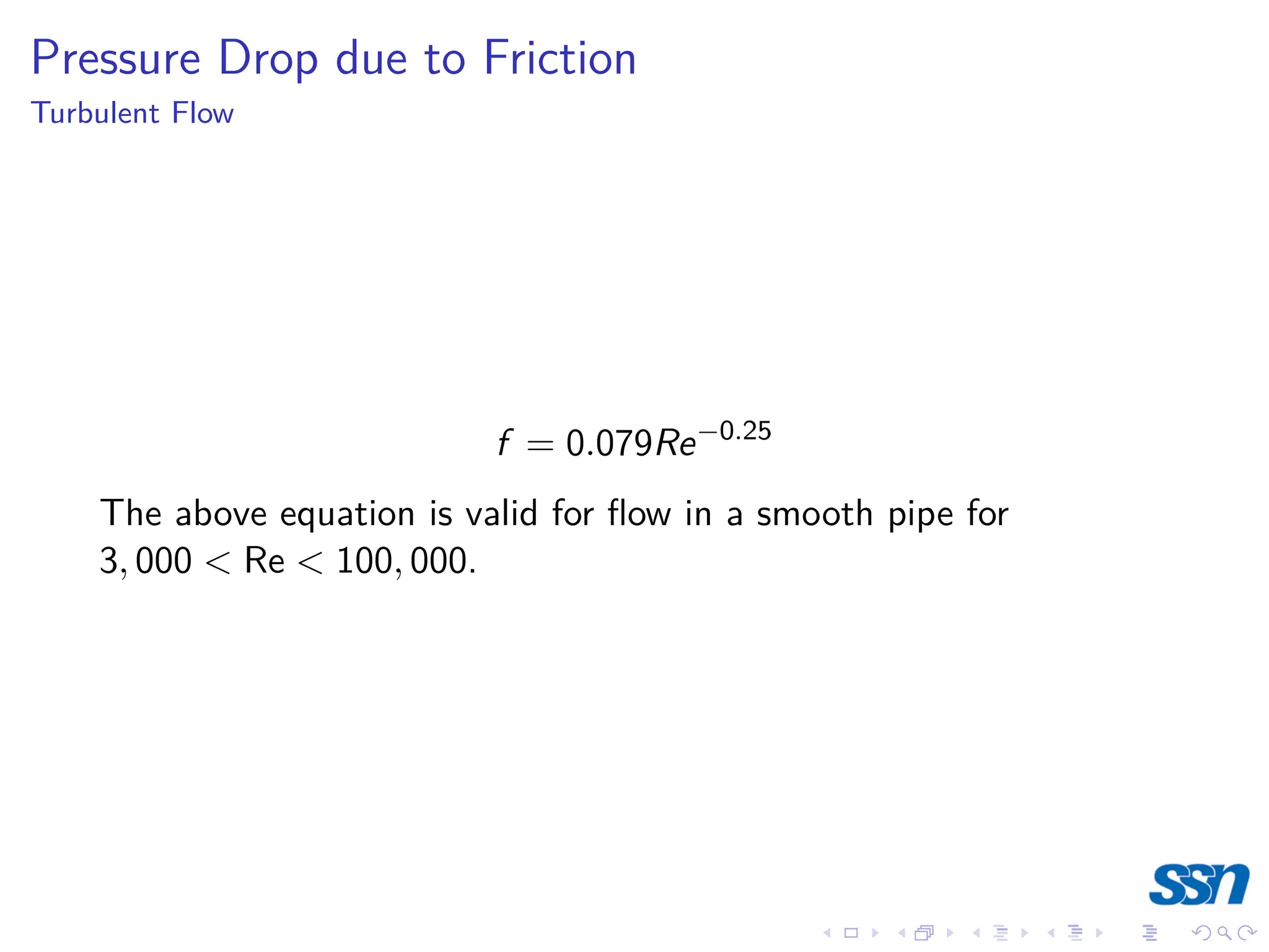 Pressure Drop due to Friction
Turbulent Flow
f = 0.079Re−0.25
The above equation is valid for flow in a smooth pipe for
3, 000  Re  100, 000.
 