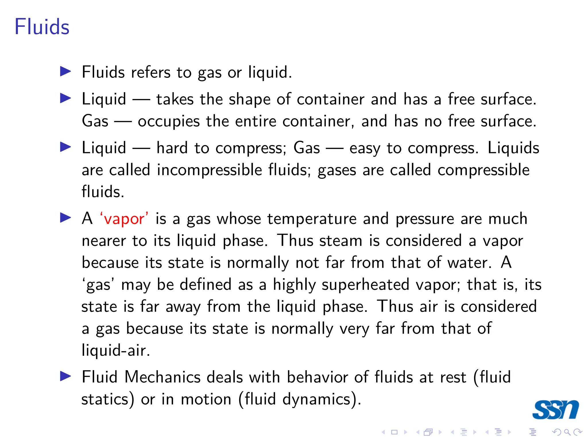 Fluids
I Fluids refers to gas or liquid.
I Liquid — takes the shape of container and has a free surface.
Gas — occupies the entire container, and has no free surface.
I Liquid — hard to compress; Gas — easy to compress. Liquids
are called incompressible fluids; gases are called compressible
fluids.
I A ‘vapor’ is a gas whose temperature and pressure are much
nearer to its liquid phase. Thus steam is considered a vapor
because its state is normally not far from that of water. A
‘gas’ may be defined as a highly superheated vapor; that is, its
state is far away from the liquid phase. Thus air is considered
a gas because its state is normally very far from that of
liquid-air.
I Fluid Mechanics deals with behavior of fluids at rest (fluid
statics) or in motion (fluid dynamics).
 