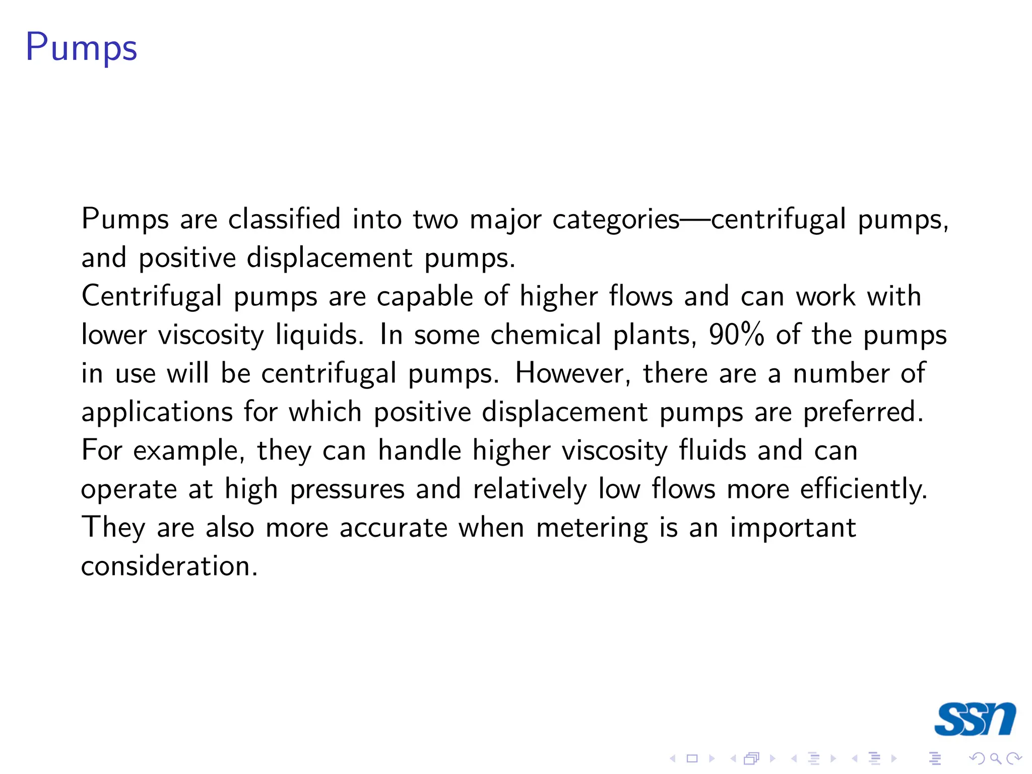 Pumps
Pumps are classified into two major categories—centrifugal pumps,
and positive displacement pumps.
Centrifugal pumps are capable of higher flows and can work with
lower viscosity liquids. In some chemical plants, 90% of the pumps
in use will be centrifugal pumps. However, there are a number of
applications for which positive displacement pumps are preferred.
For example, they can handle higher viscosity fluids and can
operate at high pressures and relatively low flows more efficiently.
They are also more accurate when metering is an important
consideration.
 