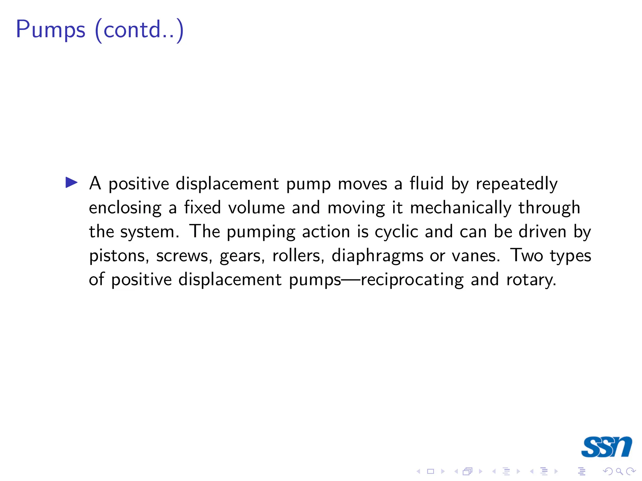 Pumps (contd..)
I A positive displacement pump moves a fluid by repeatedly
enclosing a fixed volume and moving it mechanically through
the system. The pumping action is cyclic and can be driven by
pistons, screws, gears, rollers, diaphragms or vanes. Two types
of positive displacement pumps—reciprocating and rotary.
 