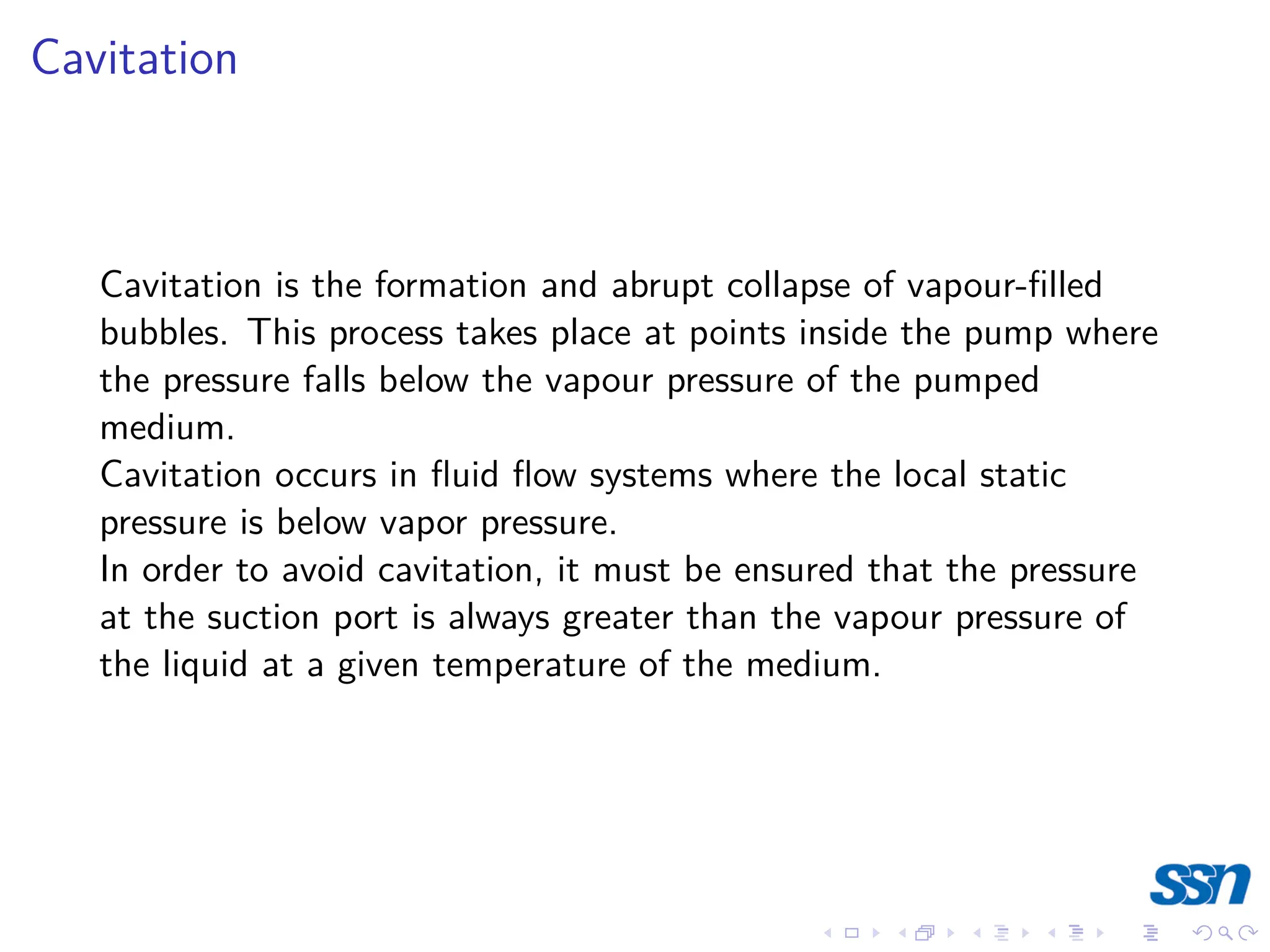 Cavitation
Cavitation is the formation and abrupt collapse of vapour-filled
bubbles. This process takes place at points inside the pump where
the pressure falls below the vapour pressure of the pumped
medium.
Cavitation occurs in fluid flow systems where the local static
pressure is below vapor pressure.
In order to avoid cavitation, it must be ensured that the pressure
at the suction port is always greater than the vapour pressure of
the liquid at a given temperature of the medium.
 