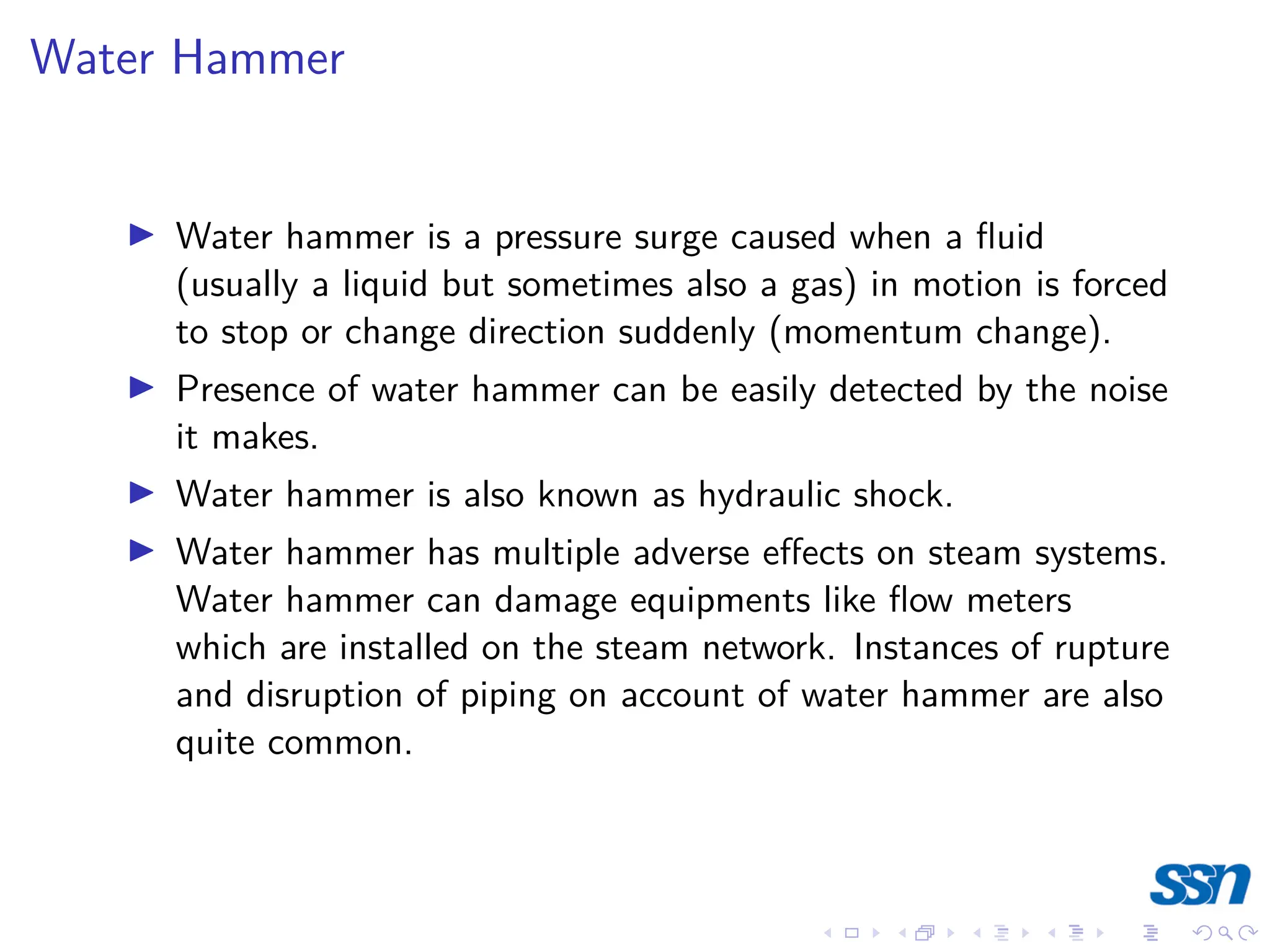 Water Hammer
I Water hammer is a pressure surge caused when a fluid
(usually a liquid but sometimes also a gas) in motion is forced
to stop or change direction suddenly (momentum change).
I Presence of water hammer can be easily detected by the noise
it makes.
I Water hammer is also known as hydraulic shock.
I Water hammer has multiple adverse effects on steam systems.
Water hammer can damage equipments like flow meters
which are installed on the steam network. Instances of rupture
and disruption of piping on account of water hammer are also
quite common.
 