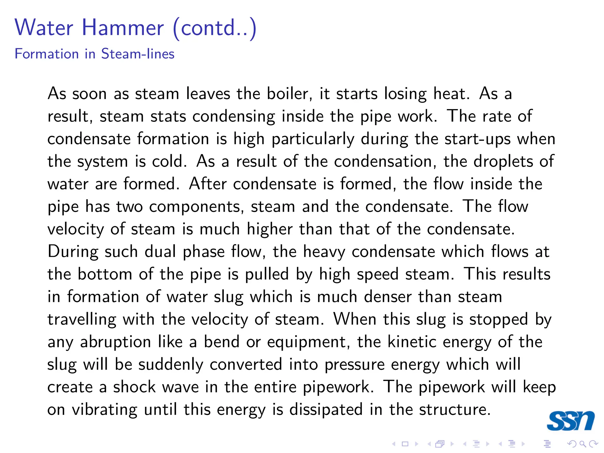 Water Hammer (contd..)
Formation in Steam-lines
As soon as steam leaves the boiler, it starts losing heat. As a
result, steam stats condensing inside the pipe work. The rate of
condensate formation is high particularly during the start-ups when
the system is cold. As a result of the condensation, the droplets of
water are formed. After condensate is formed, the flow inside the
pipe has two components, steam and the condensate. The flow
velocity of steam is much higher than that of the condensate.
During such dual phase flow, the heavy condensate which flows at
the bottom of the pipe is pulled by high speed steam. This results
in formation of water slug which is much denser than steam
travelling with the velocity of steam. When this slug is stopped by
any abruption like a bend or equipment, the kinetic energy of the
slug will be suddenly converted into pressure energy which will
create a shock wave in the entire pipework. The pipework will keep
on vibrating until this energy is dissipated in the structure.
 