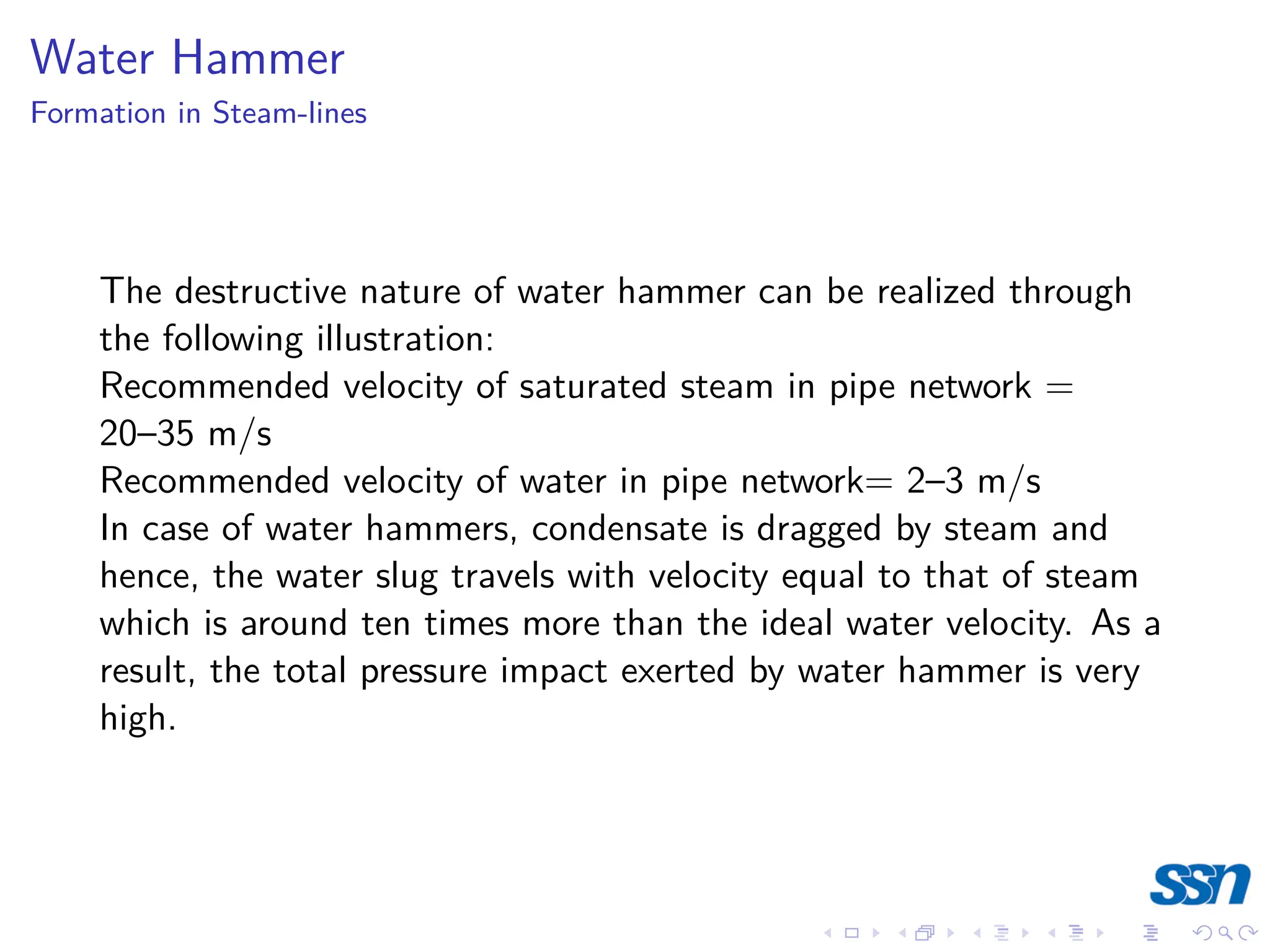 Water Hammer
Formation in Steam-lines
The destructive nature of water hammer can be realized through
the following illustration:
Recommended velocity of saturated steam in pipe network =
20–35 m/s
Recommended velocity of water in pipe network= 2–3 m/s
In case of water hammers, condensate is dragged by steam and
hence, the water slug travels with velocity equal to that of steam
which is around ten times more than the ideal water velocity. As a
result, the total pressure impact exerted by water hammer is very
high.
 