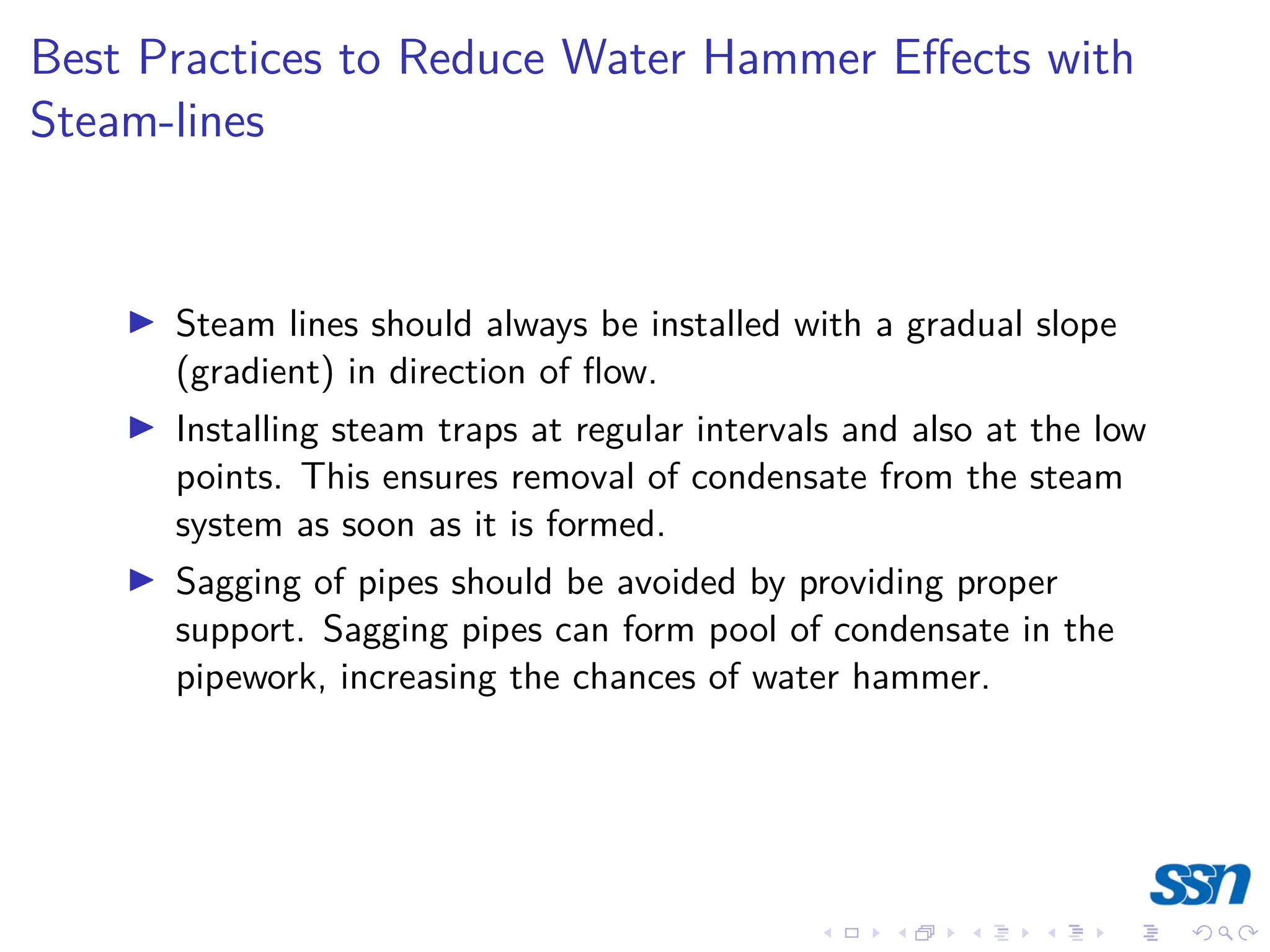 Best Practices to Reduce Water Hammer Effects with
Steam-lines
I Steam lines should always be installed with a gradual slope
(gradient) in direction of flow.
I Installing steam traps at regular intervals and also at the low
points. This ensures removal of condensate from the steam
system as soon as it is formed.
I Sagging of pipes should be avoided by providing proper
support. Sagging pipes can form pool of condensate in the
pipework, increasing the chances of water hammer.
 