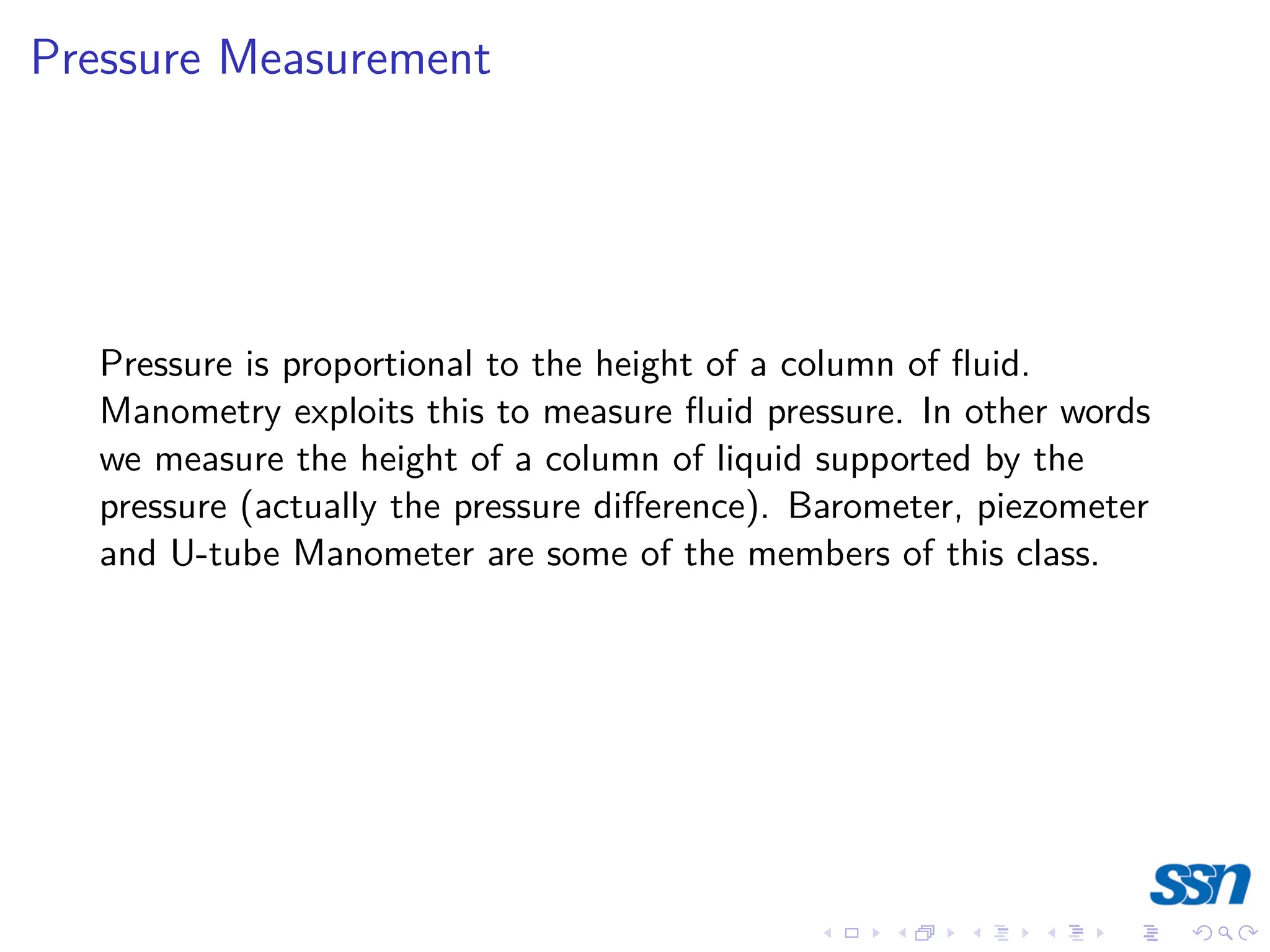 Pressure Measurement
Pressure is proportional to the height of a column of fluid.
Manometry exploits this to measure fluid pressure. In other words
we measure the height of a column of liquid supported by the
pressure (actually the pressure difference). Barometer, piezometer
and U-tube Manometer are some of the members of this class.
 