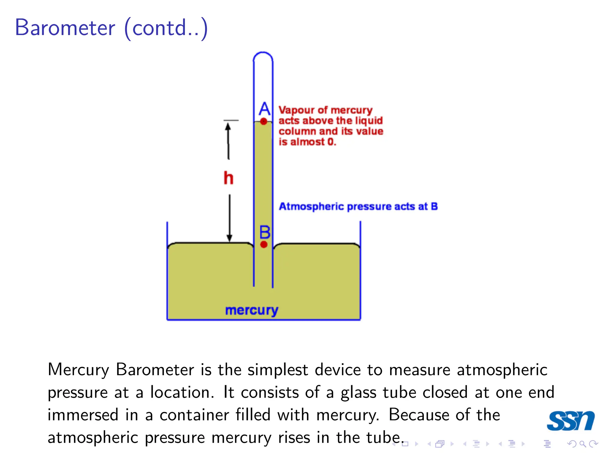 Barometer (contd..)
Mercury Barometer is the simplest device to measure atmospheric
pressure at a location. It consists of a glass tube closed at one end
immersed in a container filled with mercury. Because of the
atmospheric pressure mercury rises in the tube.
 