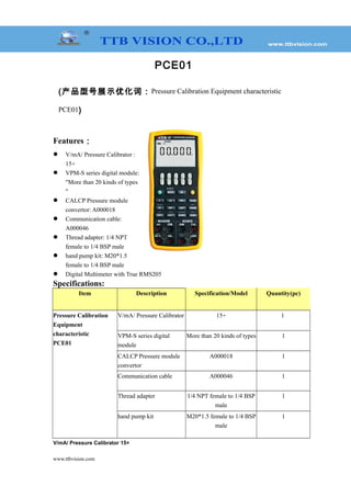 PCE01
(产品型号展示优化词：Pressure Calibration Equipment characteristic
PCE01)
Features：
 V/mA/ Pressure Calibrator :
15+
 VPM-S series digital module:
"More than 20 kinds of types
"
 CALCP Pressure module
convertor: A000018
 Communication cable:
A000046
 Thread adapter: 1/4 NPT
female to 1/4 BSP male
 hand pump kit: M20*1.5
female to 1/4 BSP male
 Digital Multimeter with True RMS205
Specifications:
Item Description Specification/Model Quantity(pc)
Pressure Calibration
Equipment
characteristic
PCE01
V/mA/ Pressure Calibrator 15+ 1
VPM-S series digital
module
More than 20 kinds of types 1
CALCP Pressure module
convertor
A000018 1
Communication cable A000046 1
Thread adapter 1/4 NPT female to 1/4 BSP
male
1
hand pump kit M20*1.5 female to 1/4 BSP
male
1
V/mA/ Pressure Calibrator 15+
www.ttbvision.com
 