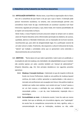2. PRINCÍPIOS ESTRUTURANTES DA POLÍTICA EDUCATIVA


2.1 - ARTICULAÇÃO SISTEMÁTICA – Muitas vezes, o que falta às organizações não é o fazer,
   mas sim a consciência do que fazem e de por que é que o fazem. A distinção pode
   parecer meramente escolástica; no entanto, esta consciencialização permite uma
   consistência muito maior do agir, transformando um acontecer casuístico num fazer
   intencional, regulado por princípios, e que, deste modo, tem maiores possibilidades de
   se repetir com (mais) êxito no futuro.
    Deste modo, o nosso Projecto Curricular procurará cotejar-se sempre com os valores
    axiais do Projecto Educativo acima referenciados (promoção da cidadania, do sucesso,
    qualidade, abertura e liberdade intelectual), com as imposições do Currículo nacional,
    reconhecendo que, para além da obrigatoriedade legal, há a justificação racional de
    um valor comum a todos. Finalmente, não esquecerá a cultural institucional da Escola,
    “aberta” por tradição a actividades várias que se apresentam como extensões e
    desenvolvimentos do currículo formal.


2.2 - ABERTURA - “Numa época em que nada é garantido e tudo é para ser justificado, a
   inculcação do valor da mudança, da criatividade e da adaptabilidade ao que é mutável,
   não constitui apenas um valor; constitui também um ‘manual de sobrevivência’”
   (Projecto Educativo, pág. 13). Este princípio desdobra-se nos seguintes preceitos
   operativos:
      2.2.1 Mudança / Inovação Contínuas – Sobretudo no que diz respeito à oferta da
              Escola nos Cursos Profissionais, impõe-se uma política de mudança (quase)
              contínua, de modo a melhor aproveitar as oportunidades e não saturar o
              mercado com profissionais sem ocupação nem futuro. Esta política impõe-se
              também por razões mais realistas: num cenário em que “o aluno” passou a
              ser um bem escasso, a satisfação das suas ambições é também uma
              necessidade prática – a par da, mais fundamental, imposição ética e
              deontológica.
      2.2.2 Permeabilidade ao meio – A dicotomia escola / meio faz cada vez menos
              sentido. Sem que se defenda, em circunstância alguma, uma “capitulação”
              da escola face às competências concorrentes do meio; significa, antes, a
              consciencialização de que as instituições, escolares ou não, estão

                                                                                             91
 