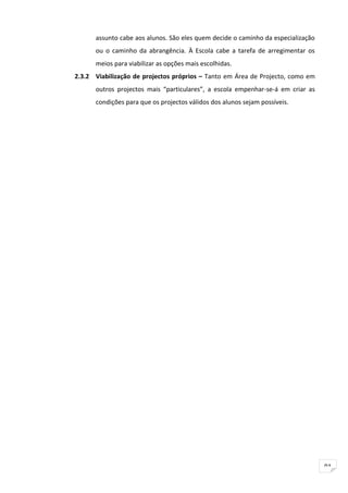 assunto cabe aos alunos. São eles quem decide o caminho da especialização
      ou o caminho da abrangência. À Escola cabe a tarefa de arregimentar os
      meios para viabilizar as opções mais escolhidas.
2.3.2 Viabilização de projectos próprios – Tanto em Área de Projecto, como em
      outros projectos mais “particulares”, a escola empenhar-se-á em criar as
      condições para que os projectos válidos dos alunos sejam possíveis.




                                                                                  91
 