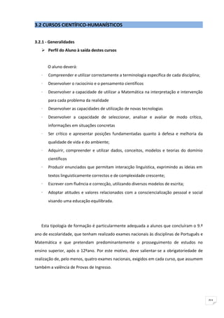 3.2 CURSOS CIENTÍFICO-HUMANÍSTICOS


3.2.1 - Generalidades
    Perfil do Aluno à saída destes cursos


       O aluno deverá:
   ·   Compreender e utilizar correctamente a terminologia específica de cada disciplina;
   ·   Desenvolver o raciocínio e o pensamento científicos
   ·   Desenvolver a capacidade de utilizar a Matemática na interpretação e intervenção
       para cada problema da realidade
   ·   Desenvolver as capacidades de utilização de novas tecnologias
   ·   Desenvolver a capacidade de seleccionar, analisar e avaliar de modo crítico,
       informações em situações concretas
   ·   Ser crítico e apresentar posições fundamentadas quanto à defesa e melhoria da
       qualidade de vida e do ambiente;
   ·   Adquirir, compreender e utilizar dados, conceitos, modelos e teorias do domínio
       científicos
   ·   Produzir enunciados que permitam interacção linguística, exprimindo as ideias em
       textos linguisticamente correctos e de complexidade crescente;
   ·   Escrever com fluência e correcção, utilizando diversos modelos de escrita;
   ·   Adoptar atitudes e valores relacionados com a consciencialização pessoal e social
       visando uma educação equilibrada.




   Esta tipologia de formação é particularmente adequada a alunos que concluíram o 9.º
ano de escolaridade, que tenham realizado exames nacionais às disciplinas de Português e
Matemática e que pretendam predominantemente o prosseguimento de estudos no
ensino superior, após o 12ºano. Por este motivo, deve salientar-se a obrigatoriedade de
realização de, pelo menos, quatro exames nacionais, exigidos em cada curso, que assumem
também a valência de Provas de Ingresso.




                                                                                            91
 