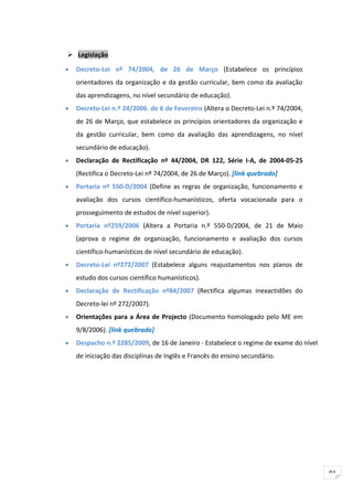  Legislação

•   Decreto-Lei nº 74/2004, de 26 de Março (Estabelece os princípios
    orientadores da organização e da gestão curricular, bem como da avaliação
    das aprendizagens, no nível secundário de educação).
•   Decreto-Lei n.º 24/2006. de 6 de Fevereiro (Altera o Decreto-Lei n.º 74/2004,
    de 26 de Março, que estabelece os princípios orientadores da organização e
    da gestão curricular, bem como da avaliação das aprendizagens, no nível
    secundário de educação).
•   Declaração de Rectificação nº 44/2004, DR 122, Série I-A, de 2004-05-25
    (Rectifica o Decreto-Lei nº 74/2004, de 26 de Março). [link quebrado]
•   Portaria nº 550-D/2004 (Define as regras de organização, funcionamento e
    avaliação dos cursos científico-humanísticos, oferta vocacionada para o
    prosseguimento de estudos de nível superior).
•   Portaria nº259/2006 (Altera a Portaria n.º 550-D/2004, de 21 de Maio
    (aprova o regime de organização, funcionamento e avaliação dos cursos
    científico-humanísticos de nível secundário de educação).
•   Decreto-Lei nº272/2007 (Estabelece alguns reajustamentos nos planos de
    estudo dos cursos científico humanísticos).
•   Declaração de Rectificação nº84/2007 (Rectifica algumas inexactidões do
    Decreto-lei nº 272/2007).
•   Orientações para a Área de Projecto (Documento homologado pelo ME em
    9/8/2006). [link quebrado]
•   Despacho n.º 2285/2009, de 16 de Janeiro - Estabelece o regime de exame do nível
    de iniciação das disciplinas de Inglês e Francês do ensino secundário.




                                                                                       91
 