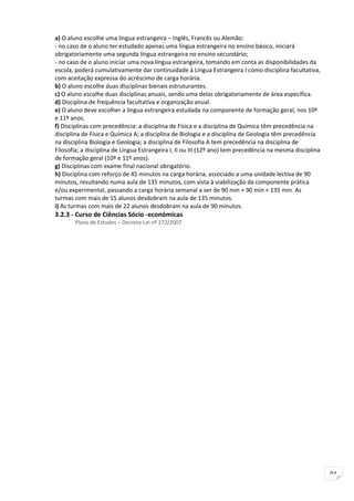 a) O aluno escolhe uma língua estrangeira – Inglês, Francês ou Alemão:
- no caso de o aluno ter estudado apenas uma língua estrangeira no ensino básico, iniciará
obrigatoriamente uma segunda língua estrangeira no ensino secundário;
- no caso de o aluno iniciar uma nova língua estrangeira, tomando em conta as disponibilidades da
escola, poderá cumulativamente dar continuidade à Língua Estrangeira I como disciplina facultativa,
com aceitação expressa do acréscimo de carga horária.
b) O aluno escolhe duas disciplinas bienais estruturantes.
c) O aluno escolhe duas disciplinas anuais, sendo uma delas obrigatoriamente de área específica.
d) Disciplina de frequência facultativa e organização anual.
e) O aluno deve escolher a língua estrangeira estudada na componente de formação geral, nos 10º
e 11º anos.
f) Disciplinas com precedência: a disciplina de Física e a disciplina de Química têm precedência na
disciplina de Física e Química A; a disciplina de Biologia e a disciplina de Geologia têm precedência
na disciplina Biologia e Geologia; a disciplina de Filosofia A tem precedência na disciplina de
Filosofia; a disciplina de Língua Estrangeira I, II ou III (12º ano) tem precedência na mesma disciplina
de formação geral (10º e 11º anos).
g) Disciplinas com exame final nacional obrigatório.
h) Disciplina com reforço de 45 minutos na carga horária, associado a uma unidade lectiva de 90
minutos, resultando numa aula de 135 minutos, com vista à viabilização da componente prática
e/ou experimental, passando a carga horária semanal a ser de 90 min + 90 min + 135 min. As
turmas com mais de 15 alunos desdobram na aula de 135 minutos.
i) As turmas com mais de 22 alunos desdobram na aula de 90 minutos.
3.2.3 - Curso de Ciências Sócio -económicas
       Plano de Estudos – Decreto-Lei nº 272/2007




                                                                                                           91
 