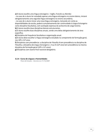 a) O aluno escolhe uma língua estrangeira – Inglês, Francês ou Alemão:
- no caso de o aluno ter estudado apenas uma língua estrangeira no ensino básico, iniciará
obrigatoriamente uma segunda língua estrangeira no ensino secundário;
- no caso de o aluno iniciar uma nova língua estrangeira, tomando em conta as
disponibilidades da escola, poderá cumulativamente dar continuidade à Língua Estrangeira
como disciplina facultativa, com aceitação expressa do acréscimo de carga horária.
b) O aluno escolhe duas disciplinas bienais estruturantes.
c) O aluno escolhe duas disciplinas anuais, sendo uma delas obrigatoriamente de área
específica.
d) Disciplina de frequência facultativa e organização anual.
e) O aluno deve escolher a língua estrangeira estudada na componente de formação geral,
nos 10º e 11º anos.
f) Disciplinas com precedência: a disciplina de Filosofia A tem precedência na disciplina de
Filosofia; a disciplina de Língua Estrangeira I, II ou III (12º ano) tem precedência na mesma
disciplina de formação geral (10º e 11º anos).
g) Disciplinas com exame final nacional obrigatório.



3.2.4 - Curso de Línguas e Humanidades
       Plano de Estudos – Decreto-Lei nº 272/2007




                                                                                                91
 
