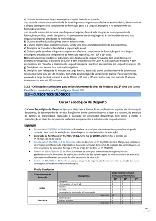 a) O aluno escolhe uma língua estrangeira – Inglês, Francês ou Alemão:
- no caso de o aluno dar continuidade às duas línguas estrangeiras estudadas no ensino básico, deve inserir-se
a Língua Estrangeira I na componente de formação geral e a Língua Estrangeira II na componente de
formação específica;
- no caso de o aluno iniciar uma nova língua estrangeira, deverá esta integrar-se na componente de
formação específica, sendo obrigatória, na componente de formação geral, a continuidade de uma das
línguas estrangeiras estudadas no ensino básico.
b) O aluno escolhe duas disciplinas bienais estruturantes.
c) O aluno escolhe duas disciplinas anuais, sendo uma delas obrigatoriamente de área específica.
d) Disciplina de frequência facultativa e organização anual.
e) O aluno pode escolher a língua estrangeira estudada na componente de formação geral ou a língua
estrangeira estudada na componente de formação específica, nos 10º e 11º anos.
f) Disciplinas com precedência: a disciplina de Literaturas de Língua Portuguesa tem precedência em
Literatura Portuguesa; a disciplina de Latim B tem precedência em Latim A; a disciplina de Filosofia A tem
precedência em Filosofia; a disciplina de Língua Estrangeira I ou II tem precedência em Língua Estrangeira I /II.
g) Disciplinas com exame final nacional obrigatório.
h) Disciplina com reforço de 45 minutos na carga horária, associado a uma unidade lectiva de 90 minutos,
resultando numa aula de 135 minutos, com vista à viabilização da componente prática e/ou experimental,
passando a carga horária semanal a ser de 90 min + 90 min + 135 min. As turmas com mais de 15 alunos
desdobram na aula de 135 minutos.

3.2.5 - Orientações curriculares para o funcionamento da Área de Projecto do 12º Ano dos cursos
Científico - Humanísticos e Tecnológicos (Anexo VII)
3.3 – CURSOS TECNOLÓGICOS

                                   Curso Tecnológico de Desporto
O Curso Tecnológico de Desporto tem por objectivo a formação de profissionais capazes de dinamização
desportiva, do desempenho de variadas funções em áreas como o desporto, o lazer e o turismo, do exercício
de tarefas de organização, realização e avaliação de actividades desportivas, bem como a gestão e
manutenção ao nível dos respectivos materiais, equipamentos e estruturas de enquadramento.

Legislação
    •    Decreto-Lei nº 74/2004, de 26 de Março (Estabelece os princípios orientadores da organização e da gestão
         curricular, bem como da avaliação das aprendizagens, no nível secundário de educação)
    •    Declaração de Rectificação nº 44/2004, DR 122, Série I-A, de 2004-05-25 (Rectifica o Decreto-Lei
         nº 74/2004, de 26 de Março)
    •    Decreto-Lei n.º 24/2006. de 6 de Fevereiro (Altera o Decreto-Lei n.º 74/2004, de 26 de Março, que estabelece
         os princípios orientadores da organização e da gestão curricular, bem como da avaliação das aprendizagens, no
         nível secundário de educação. Revoga o nº 5 do artigo 11º do Dec. Lei nº 74/2004)
    •    Portaria nº 550-A/2004 de 21 de Maio (Estabelece os princípios orientadores da organização e da
         gestão do currículo, bem como da avaliação e certificação das aprendizagens do nível secundário de educação,
         aplicáveis aos diferentes percursos do nível secundário de educação).
    •    Portaria nº 260/2006 de 14 de Março (Aprova o regime de organização, funcionamento e avaliação dos cursos
         tecnológicos de nível secundário de educação).

         Matriz Curricular
                                                                                         Carga horária Semanal
         Componentes de
                                                      Disciplinas                        (tempos de 90 minutos)
            formação
                                                                                           10º       11º       12º
                                  Português                                              2         2         2
                                  L. Estrangeira I, II ou III a)                         2         2         -
                                  Filosofia                                              2         2         -
               GERAL
                                  Ed. Física                                             2         2         -
                                  Tecnologias da Informação e Comunicação                2         -         -
                                                                             Sub-total   10        8         4
                                  Matemática B                                           2         2         2
             CIENTÍFICA           Biologia Humana                                        2         2         -
                                                                             Sub-total   4         4         2


                                                                                                                         91
 