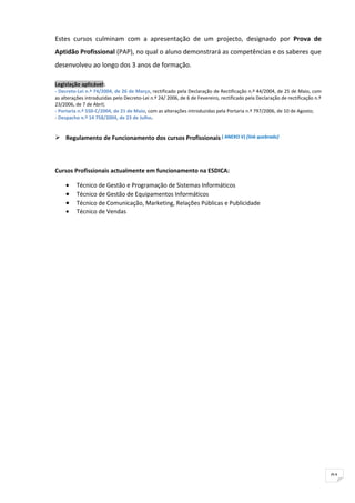 Estes cursos culminam com a apresentação de um projecto, designado por Prova de
Aptidão Profissional (PAP), no qual o aluno demonstrará as competências e os saberes que
desenvolveu ao longo dos 3 anos de formação.

Legislação aplicável:
- Decreto-Lei n.º 74/2004, de 26 de Março, rectificado pela Declaração de Rectificação n.º 44/2004, de 25 de Maio, com
as alterações introduzidas pelo Decreto-Lei n.º 24/ 2006, de 6 de Fevereiro, rectificado pela Declaração de rectificação n.º
23/2006, de 7 de Abril;
- Portaria n.º 550-C/2004, de 21 de Maio, com as alterações introduzidas pela Portaria n.º 797/2006, de 10 de Agosto;
- Despacho n.º 14 758/2004, de 23 de Julho.


 Regulamento de Funcionamento dos cursos Profissionais ( ANEXO V) [link quebrado]




Cursos Profissionais actualmente em funcionamento na ESDICA:

     •    Técnico de Gestão e Programação de Sistemas Informáticos
     •    Técnico de Gestão de Equipamentos Informáticos
     •    Técnico de Comunicação, Marketing, Relações Públicas e Publicidade
     •    Técnico de Vendas




                                                                                                                               91
 