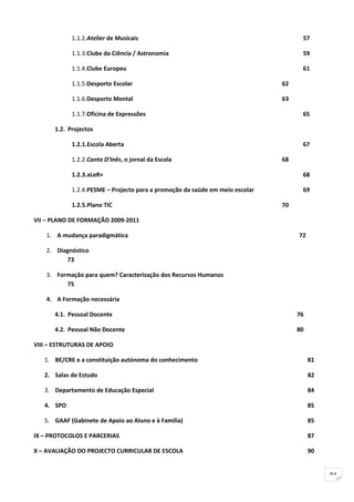 1.1.2.Atelier de Musicais                                               57

            1.1.3.Clube da Ciência / Astronomia                                     59

            1.1.4.Clube Europeu                                                     61

            1.1.5.Desporto Escolar                                            62

            1.1.6.Desporto Mental                                             63

            1.1.7.Oficina de Expressões                                             65

      1.2. Projectos

            1.2.1.Escola Aberta                                                     67

            1.2.2.Canto D’Inês, o jornal da Escola                            68

            1.2.3.aLeR+                                                             68

            1.2.4.PESME – Projecto para a promoção da saúde em meio escolar         69

            1.2.5.Plano TIC                                                   70

VII – PLANO DE FORMAÇÃO 2009-2011

    1. A mudança paradigmática                                                     72

    2. Diagnóstico
          73

    3. Formação para quem? Caracterização dos Recursos Humanos
          75

    4. A Formação necessária

      4.1. Pessoal Docente                                                         76

      4.2. Pessoal Não Docente                                                     80

VIII – ESTRUTURAS DE APOIO

   1. BE/CRE e a constituição autónoma do conhecimento                                  81

   2. Salas de Estudo                                                                   82

   3. Departamento de Educação Especial                                                 84

   4. SPO                                                                               85

   5. GAAF (Gabinete de Apoio ao Aluno e à Família)                                     85

IX – PROTOCOLOS E PARCERIAS                                                             87

X – AVALIAÇÃO DO PROJECTO CURRICULAR DE ESCOLA                                          90


                                                                                             91
 