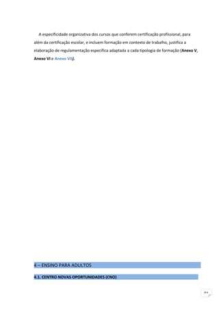 A especificidade organizativa dos cursos que conferem certificação profissional, para
além da certificação escolar, e incluem formação em contexto de trabalho, justifica a
elaboração de regulamentação específica adaptada a cada tipologia de formação (Anexo V,
Anexo VI e Anexo VII).




4 – ENSINO PARA ADULTOS

4.1. CENTRO NOVAS OPORTUNIDADES (CNO)


                                                                                          91
 