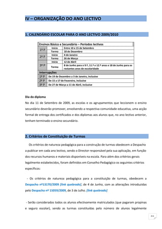 IV – ORGANIZAÇÃO DO ANO LECTIVO


1. CALENDÁRIO ESCOLAR PARA O ANO LECTIVO 2009/2010

           Ensinos Básico e Secundário – Períodos lectivos
                    Início     Entre 10 e 15 de Setembro
           1º P     Termo      18 de Dezembro
                    Início     4 de Janeiro
           2º P     Termo      26 de Março
                    Início     12 de Abril
           3º P     Termo
                               8 de Junho para o 9.º, 11.º e 12.º anos e 18 de Junho para os
                               restantes anos de escolaridade
           Interrupções
           1º P De 19 de Dezembro a 3 de Janeiro, inclusive
           2º P De 15 a 17 de Fevereiro, inclusive
           3º P De 27 de Março a 11 de Abril, inclusive


Dia do diploma
No dia 11 de Setembro de 2009, as escolas e os agrupamentos que leccionem o ensino
secundário deverão promover, envolvendo a respectiva comunidade educativa, uma acção
formal de entrega dos certificados e dos diplomas aos alunos que, no ano lectivo anterior,
tenham terminado o ensino secundário.



2. Critérios de Constituição de Turmas

  Os critérios de natureza pedagógica para a construção de turmas obedecem a Despacho
a publicar em cada ano lectivo, sendo o Director responsável pela sua aplicação, em função
dos recursos humanos e materiais disponíveis na escola. Para além dos critérios gerais
legalmente estabelecidos, foram definidos em Conselho Pedagógico os seguintes critérios
específicos:


 - Os critérios de natureza pedagógica para a constituição de turmas, obedecem a
Despacho nº13170/2009 [link quebrado], de 4 de Junho, com as alterações introduzidas
pelo Despacho nº 15059/2009, de 3 de Julho. [link quebrado]


- Serão considerados todos os alunos efectivamente matriculados (que pagaram propinas
e seguro escolar), sendo as turmas constituídas pelo número de alunos legalmente

                                                                                               91
 