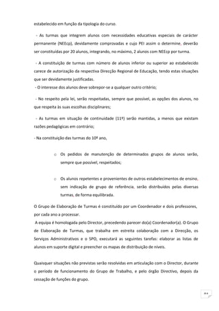 estabelecido em função da tipologia do curso.

 - As turmas que integrem alunos com necessidades educativas especiais de carácter
permanente (NEEcp), devidamente comprovadas e cujo PEI assim o determine, deverão
ser constituídas por 20 alunos, integrando, no máximo, 2 alunos com NEEcp por turma.

- A constituição de turmas com número de alunos inferior ou superior ao estabelecido
carece de autorização da respectiva Direcção Regional de Educação, tendo estas situações
que ser devidamente justificadas.
- O interesse dos alunos deve sobrepor-se a qualquer outro critério;

- No respeito pela lei, serão respeitadas, sempre que possível, as opções dos alunos, no
que respeita às suas escolhas disciplinares;

 - As turmas em situação de continuidade (11º) serão mantidas, a menos que existam
razões pedagógicas em contrário;

- Na constituição das turmas do 10º ano,


           o Os pedidos de manutenção de determinados grupos de alunos serão,
               sempre que possível, respeitados;


           o   Os alunos repetentes e provenientes de outros estabelecimentos de ensino,
               sem indicação de grupo de referência, serão distribuídos pelas diversas
               turmas, de forma equilibrada.

O Grupo de Elaboração de Turmas é constituído por um Coordenador e dois professores,
por cada ano a processar.
A equipa é homologada pelo Director, precedendo parecer do(a) Coordenador(a). O Grupo
de Elaboração de Turmas, que trabalha em estreita colaboração com a Direcção, os
Serviços Administrativos e o SPO, executará as seguintes tarefas: elaborar as listas de
alunos em suporte digital e preencher os mapas de distribuição de níveis.


Quaisquer situações não previstas serão resolvidas em articulação com o Director, durante
o período de funcionamento do Grupo de Trabalho, e pelo órgão Directivo, depois da
cessação de funções do grupo.


                                                                                            91
 