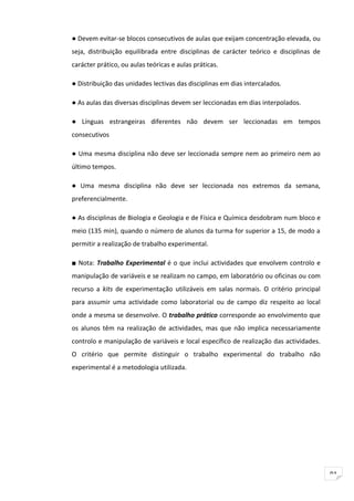 ● Devem evitar-se blocos consecutivos de aulas que exijam concentração elevada, ou
seja, distribuição equilibrada entre disciplinas de carácter teórico e disciplinas de
carácter prático, ou aulas teóricas e aulas práticas.

● Distribuição das unidades lectivas das disciplinas em dias intercalados.

● As aulas das diversas disciplinas devem ser leccionadas em dias interpolados.

● Línguas estrangeiras diferentes não devem ser leccionadas em tempos
consecutivos

● Uma mesma disciplina não deve ser leccionada sempre nem ao primeiro nem ao
último tempos.

● Uma mesma disciplina não deve ser leccionada nos extremos da semana,
preferencialmente.

● As disciplinas de Biologia e Geologia e de Física e Química desdobram num bloco e
meio (135 min), quando o número de alunos da turma for superior a 15, de modo a
permitir a realização de trabalho experimental.

■ Nota: Trabalho Experimental é o que inclui actividades que envolvem controlo e
manipulação de variáveis e se realizam no campo, em laboratório ou oficinas ou com
recurso a kits de experimentação utilizáveis em salas normais. O critério principal
para assumir uma actividade como laboratorial ou de campo diz respeito ao local
onde a mesma se desenvolve. O trabalho prático corresponde ao envolvimento que
os alunos têm na realização de actividades, mas que não implica necessariamente
controlo e manipulação de variáveis e local específico de realização das actividades.
O critério que permite distinguir o trabalho experimental do trabalho não
experimental é a metodologia utilizada.




                                                                                        91
 