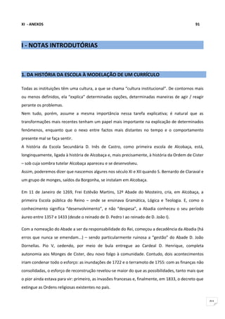 XI - ANEXOS                                                                                   91




I - NOTAS INTRODUTÓRIAS



1. DA HISTÓRIA DA ESCOLA À MODELAÇÃO DE UM CURRÍCULO

Todas as instituições têm uma cultura, a que se chama “cultura institucional”. De contornos mais
ou menos definidos, ela “explica” determinadas opções, determinadas maneiras de agir / reagir
perante os problemas.
Nem tudo, porém, assume a mesma importância nessa tarefa explicativa; é natural que as
transformações mais recentes tenham um papel mais importante na explicação de determinados
fenómenos, enquanto que o nexo entre factos mais distantes no tempo e o comportamento
presente mal se faça sentir.
A história da Escola Secundária D. Inês de Castro, como primeira escola de Alcobaça, está,
longinquamente, ligada à história de Alcobaça e, mais precisamente, à história da Ordem de Cister
– sob cuja sombra tutelar Alcobaça apareceu e se desenvolveu.
Assim, poderemos dizer que nascemos algures nos século XI e XII quando S. Bernardo de Claraval e
um grupo de monges, saídos da Borgonha, se instalam em Alcobaça.

Em 11 de Janeiro de 1269, Frei Estêvão Martins, 12º Abade do Mosteiro, cria, em Alcobaça, a
primeira Escola pública do Reino – onde se ensinava Gramática, Lógica e Teologia. E, como o
conhecimento significa “desenvolvimento”, e não “despesa”, a Abadia conheceu o seu período
áureo entre 1357 e 1433 (desde o reinado de D. Pedro I ao reinado de D. João I).

Com a nomeação do Abade a ser da responsabilidade do Rei, começou a decadência da Abadia (há
erros que nunca se emendam...) – sendo particularmente ruinosa a “gestão” do Abade D. João
Dornellas. Pio V, cedendo, por meio de bula entregue ao Cardeal D. Henrique, completa
autonomia aos Monges de Cister, deu novo folgo à comunidade. Contudo, dois acontecimentos
iriam condenar todo o esforço: as inundações de 1722 e o terramoto de 1755: com as finanças não
consolidadas, o esforço de reconstrução revelou-se maior do que as possibilidades, tanto mais que
o pior ainda estava para vir: primeiro, as invasões francesas e, finalmente, em 1833, o decreto que
extingue as Ordens religiosas existentes no país.


                                                                                                      91
 
