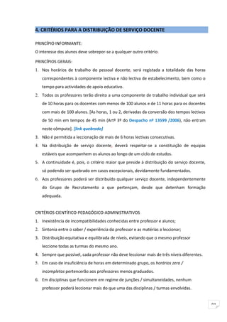 4. CRITÉRIOS PARA A DISTRIBUIÇÃO DE SERVIÇO DOCENTE

PRINCÍPIO INFORMANTE:
O interesse dos alunos deve sobrepor-se a qualquer outro critério.

PRINCÍPIOS GERAIS:
1. Nos horários de trabalho do pessoal docente, será registada a totalidade das horas
   correspondentes à componente lectiva e não lectiva de estabelecimento, bem como o
   tempo para actividades de apoio educativo.
2. Todos os professores terão direito a uma componente de trabalho individual que será
   de 10 horas para os docentes com menos de 100 alunos e de 11 horas para os docentes
   com mais de 100 alunos. [As horas, 1 ou 2, derivadas da conversão dos tempos lectivos
   de 50 min em tempos de 45 min (Artº 3º do Despacho nº 13599 /2006), não entram
   neste cômputo]. [link quebrado]
3. Não é permitida a leccionação de mais de 6 horas lectivas consecutivas.
4. Na distribuição de serviço docente, deverá respeitar-se a constituição de equipas
   estáveis que acompanhem os alunos ao longo de um ciclo de estudos.
5. A continuidade é, pois, o critério maior que preside à distribuição do serviço docente,
   só podendo ser quebrado em casos excepcionais, devidamente fundamentados.
6. Aos professores poderá ser distribuído qualquer serviço docente, independentemente
   do Grupo de Recrutamento a que pertençam, desde que detenham formação
   adequada.


CRITÉRIOS CIENTÍFICO-PEDAGÓGICO-ADMINISTRATIVOS
1. Inexistência de incompatibilidades conhecidas entre professor e alunos;
2. Sintonia entre o saber / experiência do professor e as matérias a leccionar;
3. Distribuição equitativa e equilibrada de níveis, evitando que o mesmo professor
   leccione todas as turmas do mesmo ano.
4. Sempre que possível, cada professor não deve leccionar mais de três níveis diferentes.
5. Em caso de insuficiência de horas em determinado grupo, os horários zero /
   incompletos pertencerão aos professores menos graduados.
6. Em disciplinas que funcionem em regime de junções / simultaneidades, nenhum
   professor poderá leccionar mais do que uma das disciplinas / turmas envolvidas.


                                                                                             91
 