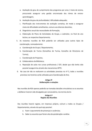 a. Avaliação do grau de cumprimento dos programas por anos / níveis de ensino,
       procurando assegurar uma gestão sincronizada dos ritmos de ensino-
       aprendizagem;
   b. Avaliação do grau de profundidade / dificuldade adequado;
   c. Planificação dos instrumentos de avaliação sumativa, de modo a assegurar
       níveis de dificuldade semelhantes, comuns aos diversos docentes;
   d. Diagnóstico anual das necessidades de formação;
   e. Elaboração do Plano de Actividades do Grupo, a submeter, no final do ano
       lectivo, ao respectivo Departamento.
5. As restantes reuniões de RCA poderão ser utilizadas para outros tipos de
   coordenação, nomeadamente:
   a. Coordenação de Grupo / Departamento;
   b. Coordenação de Turma (Conselhos de Turma, Conselho de Directores de
       Turma);
   c. Coordenação de Projectos;
   d. Colaboradores da Biblioteca;
   e. Reposição de aulas nos cursos profissionais / CEF, desde que não tenha sido
       possível assegurá-las através dos mecanismos OPTE.
6. No caso de não se realizarem as actividades previstas no nº 5, todas a reuniões
    previstas nos horários serão utilizadas para Coordenação de Ano.

                                     Artigo 3º
                              Deliberações e votações


 Nas reuniões de RCA apenas poderão ser tomadas decisões vinculativas se os assuntos
 a deliberar tiverem sido divulgados por convocatória, nos termos da lei.
                                     Artigo 4.º
                               Registo das Reuniões


 Das reuniões haverá registo, em impresso próprio, comum a todos os Grupos /
 Departamentos, através do qual seja possível:
       a. Fazer o apuramento de presenças e ausências;
       b. Saber os assuntos que foram alvo de ponderação e análise.




                                                                                       91
 