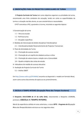 6. ORIENTAÇÕES PARA OS PROJECTOS CURRICULARES DE TURMA


   O Projecto Curricular de Turma tem como objectivo organizar as actividades da turma,
encontrando uma linha condutora de actuação, tendo em conta as especificidades da
turma e a situação real dos alunos, as suas características e necessidades.
  O PCT concretiza o PCE, ajustando-o à turma, incluindo os seguintes tópicos:


1-Caracterização da turma
  1.1 – Percurso escolar
  1.2 - Perfil da turma
  1.3 - Situações específicas
2- Medidas de Intervenção de âmbito disciplinar/ Interdisciplinar
  2.1 – Interdisciplinaridade/ Desenvolvimento de Projectos Transversais
3- Plano de Actividades da Turma
  3.1 – Promoção do sucesso escolar
  3.2 – Promoção de um espírito de cidadania activa e crítica
  3.3 – Promoção de valores locais e relação com a Comunidade
  3.4 – Quadro sinóptico das visitas de estudo
4– Indicadores de medida do sucesso educativo
5– Avaliação do Projecto Curricular de Turma
  5.1 – Análise SWOT


Em http://www.esdica.pt/DTURMA/ encontra-se disponível o modelo em formato Word,
assim como outros documentos de apoio ao seu preenchimento.




7. ESCOLA A TEMPO INTEIRO (Ocupação Plena dos Tempos Escolares)


O Despacho 19117/2008 de 17 de Julho (link), reescrevendo o Despacho 13599/06,
promove a ESCOLA A TEMPO INTEIRO.

Mercê da experiência colhida em anos anteriores, o nosso OPTE - Programa de Ocupação
Plena dos Tempos Escolares estrutura-se nos seguintes eixos:

                                                                                          91
 