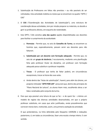 1. Substituição de Professores em faltas não previstas – ou não passíveis de ser
   colmatadas. Esta actividade mobiliza os meios que se encontram no quadro “OPTE /
   CAS”

2. O CAS (“Coordenação das Actividades de Substituição”), uma estrutura de

   coordenação dessas actividades, tem por missão preparar os materiais, os dossiês e
   gerir os professores afectos, em esquema de rotatividade.

3. Este OPTE / CAS constitui uma das quatro opções disponibilizadas aos docentes
   para facilitar o cumprimento da assiduidade:

      a. Permutas - Permite que, no seio do Conselho de Turma, se encontrem os
          horários que, esporadicamente, possam servir aos docentes para não
          faltarem.

      b. Substituição por um docente com formação adequada - Permite que, no

          seio de um grupo de docência / recrutamento, mediante uma planificação
          feita pelo professor titular da disciplina, um professor com formação
          adequada possa substituir o professor impedido.

      c. Trocas - O professor que tenha de faltar poderá, em circunstâncias

          excepcionais, trocar as horas das suas aulas.

      d. Ainda dentro das "Aulas de substituição", haverá, para além do cânone, um
          projecto intitulado "OPTE POR LER": procurará que, dentro dos princípios do
          "Plano Nacional de Leitura", os alunos leiam mais, escolhendo obras a ser
          lidas e analisadas pelo conjunto da turma.

4. Para que seja possível uma leitura do que se faz – e de quem faz – criámos um
   modelo de registo das diversas actividades desenvolvidas, em que o próprio
   professor substituto, em casos que ache justificados, anota procedimentos que
   correram menos bem, instituindo, assim, uma primeira avaliação da actividade.

   O que pretendemos, na linha defendida pelo Despacho 13599/06 e redacções
   posteriores, é, em todas as circunstâncias, fazer uma escola a tempo inteiro. E com
   sentido.



                                                                                         91
 