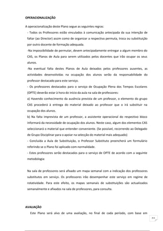 OPERACIONALIZAÇÃO

A operacionalização deste Plano segue as seguintes regras:
 - Todos os Professores estão vinculados à comunicação antecipada da sua intenção de
 faltar (ao Director) assim como de organizar a respectiva permuta, troca ou substituição
 por outro docente de formação adequada.
 -Na impossibilidade de permutar, devem antecipadamente entregar a algum membro do
 CAS, os Planos de Aula para serem utilizados pelos docentes que irão ocupar os seus
 alunos.
 -Na eventual falta destes Planos de Aula deixados pelos professores ausentes, as
 actividades desenvolvidas na ocupação dos alunos serão da responsabilidade do
 professor destacado para este serviço.
 - Os professores destacados para o serviço de Ocupação Plena dos Tempos Escolares
 (OPTE) deverão estar à hora do início da aula na sala de professores:
 a) Havendo conhecimento da ausência prevista de um professor, o elemento do grupo
 CAS procederá à entrega do material deixado ao professor que o irá substituir na
 ocupação dos alunos.
 b) Na falta imprevista de um professor, a assistente operacional do respectivo bloco
 informará da necessidade de ocupação dos alunos. Neste caso, algum dos elementos CAS
 seleccionará o material que entender conveniente. (Se possível, recorrendo ao Delegado
 de Grupo Disciplinar para o apoiar na selecção do material mais adequado)
 - Concluída a Aula de Substituição, o Professor Substituto preencherá um formulário
 referindo se o Plano foi aplicado com normalidade.
 - Estes professores serão destacados para o serviço de OPTE de acordo com a seguinte
 metodologia:


 Na sala de professores será afixado um mapa semanal com a indicação dos professores
 substitutos em serviço. Os professores irão desempenhar este serviço em regime de
 rotatividade. Para este efeito, os mapas semanais de substituições são actualizados
 semanalmente e afixados na sala de professores, para consulta.




AVALIAÇÃO
   Este Plano será alvo de uma avaliação, no final de cada período, com base em
                                                                                            91
 