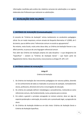 informações recolhidas pela análise dos relatórios semanais de substituições e os registos
elaborados dos Professores que realizaram as substituições.



V – AVALIAÇÃO DOS ALUNOS




1. CRITÉRIOS DE AVALIAÇÃO (Contextualização)

O conceito de “Critérios de Avaliação” entrou tardiamente no vocabulário pedagógico
oficial. De um modo inequívoco, entram através do Despacho Normativo nº 1/2005, de 5
de Janeiro, que os define como “referenciais comuns na escola ou agrupamento”.
No entanto, nesta Escola, muito antes dessa data, os Critérios de Avaliação fizeram o seu
difícil caminho, na procura de uma linguagem referencial comum.
Para além dos Critérios de Avaliação próprios de cada disciplina – e que designamos de
“Específicos” – existem os “Critérios de Avaliação Gerais” – que fazem parte do
Regulamento Interno. Desse documento, transcrevemos os Artigos 9º, 10º e 11º:



2. CRITÉRIOS GERAIS DE AVALIAÇÃO

                                         Artigo 9º
                                   Critérios de Avaliação


1. Os Critérios de Avaliação são instrumentos pedagógicos de natureza pública, devendo
   ser do conhecimento de todos os implicados no processo de avaliação, nomeadamente
   alunos, professores, directores de turma e encarregados de educação.
2. Os critérios de avaliação definem metodologias e procedimentos, instituindo-se como
   referenciais comuns, não fundamentando, nunca, prejuízos para os alunos.
3. Em ordem a garantir o princípio consagrado no número anterior, deve ser algo de
   especial ponderação e valorização, de acordo com o preceituado legal, a progressão do
   aluno.
4. Os Critérios de Avaliação dividem-se em dois níveis: Critérios de Avaliação Gerais e
   Critérios de Avaliação Específicos.

                                                                                             91
 