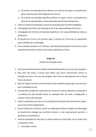 a. Os Critérios de Avaliação Gerais definem um conjunto de regras e procedimentos
        gerais, fazendo parte deste Regulamento Interno;
    b. Os Critérios de Avaliação Específicos definem as regras, normas e procedimentos
        próprios de cada disciplina, sendo elaborados pelos Grupos Disciplinares.
5. Todos os Critérios de Avaliação carecem de aprovação pelo Conselho Pedagógico.
6. A divulgação dos Critérios de Avaliação Gerais é da responsabilidade do Director.
7. A divulgação dos Critérios de Avaliação Específicos é da responsabilidade de todos os
   professores.
8. O Conselho de Turma e, em primeiro lugar, o Director de Turma são os responsáveis
   pela verificação da sua aplicação.
9. Para os efeitos previstos no nº anterior, cada dossiê de Direcção de Turma deve conter
   exemplares de todos os Critérios que tiverem aplicação na Turma.



                                        Artigo 10º
                               Critérios de Avaliação Gerais


1. Cada Grupo define/confirma Critérios de Avaliação Específicos, por ano e por disciplina.
2. Para além dos testes, o Grupo deve definir que outros instrumentos entram na
   avaliação do aluno e em que percentagem, bem como as consequências de os alunos
   não os realizarem.
3. Deve ser fixado o número mínimo de testes e/ou trabalhos equiparados, por período e
   para a totalidade do ano.
4. O Grupo deve estabelecer explicitamente, através de critérios objectivos, a projecção e
   a incidência de cada período lectivo na avaliação final, de modo a salvaguardar o
   carácter contínuo da avaliação.
5. Todos os elementos que entrem na composição da avaliação dos alunos devem apoiar-
   se em instrumentos objectiváveis.
6. Para os efeitos do nº anterior, devem ser elaboradas Grelhas de Registo de Observação

   ou documentos análogos que permitam traduzir, o mais rigorosamente possível, o
   qualitativo em quantitativo.
7. Antes da realização de cada teste, os alunos devem ser informados, de um modo claro
   e inequívoco, sobre:
    a. Conteúdos a testar;
                                                                                              91
 