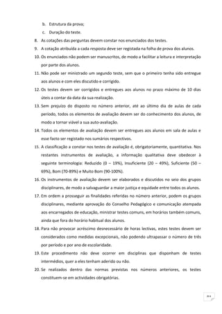 b. Estrutura da prova;
    c. Duração do teste.
8. As cotações das perguntas devem constar nos enunciados dos testes.
9. A cotação atribuída a cada resposta deve ser registada na folha de prova dos alunos.
10. Os enunciados não podem ser manuscritos, de modo a facilitar a leitura e interpretação
   por parte dos alunos.
11. Não pode ser ministrado um segundo teste, sem que o primeiro tenha sido entregue
   aos alunos e com eles discutido e corrigido.
12. Os testes devem ser corrigidos e entregues aos alunos no prazo máximo de 10 dias
   úteis a contar da data da sua realização.
13. Sem prejuízo do disposto no número anterior, até ao último dia de aulas de cada
   período, todos os elementos de avaliação devem ser do conhecimento dos alunos, de
   modo a tornar viável a sua auto-avaliação.
14. Todos os elementos de avaliação devem ser entregues aos alunos em sala de aulas e
   esse facto ser registado nos sumários respectivos.
15. A classificação a constar nos testes de avaliação é, obrigatoriamente, quantitativa. Nos

   restantes instrumentos de avaliação, a informação qualitativa deve obedecer à
   seguinte terminologia: Reduzido (0 – 19%), Insuficiente (20 – 49%), Suficiente (50 –
   69%), Bom (70-89%) e Muito Bom (90-100%).
16. Os instrumentos de avaliação devem ser elaborados e discutidos no seio dos grupos
   disciplinares, de modo a salvaguardar a maior justiça e equidade entre todos os alunos.
17. Em ordem a prosseguir as finalidades referidas no número anterior, podem os grupos
   disciplinares, mediante aprovação do Conselho Pedagógico e comunicação atempada
   aos encarregados de educação, ministrar testes comuns, em horários também comuns,
   ainda que fora do horário habitual dos alunos.
18. Para não provocar acréscimo desnecessário de horas lectivas, estes testes devem ser
   considerados como medidas excepcionais, não podendo ultrapassar o número de três
   por período e por ano de escolaridade.
19. Este procedimento não deve ocorrer em disciplinas que disponham de testes
   intermédios, quer a eles tenham aderido ou não.
20. Se realizados dentro das normas previstas nos números anteriores, os testes
   constituem-se em actividades obrigatórias.



                                                                                               91
 