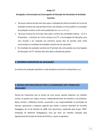 Artigo 11º

 Divulgação e Comunicação aos Encarregados de Educação dos Resultados da Avaliação
                                           Sumativa

1.   No prazo máximo de dois dias úteis após a realização do último Conselho de Turma de
     avaliação sumativa de cada período lectivo, são afixados em local público os resultados
     da avaliação sumativa, assim como publicados em www.esdica.pt
2.   No prazo máximo de cinco dias úteis após o reinício das actividades lectivas - no 2º e
     3º períodos – o Director de Turma convoca, via CTT, o Encarregado de Educação, para
     uma reunião a ser realizada nos primeiros quinze dias do período onde serão
     comunicados os resultados da avaliação sumativa do seu educando.
3. Os resultados da avaliação sumativa do 3º período são comunicados aos encarregados
     de educação, via CTT, até dois dias úteis após a afixação das pautas.




3. CRITÉRIOS ESPECÍFICOS DE AVALIAÇÃO


Os critérios de avaliação específicos a cada disciplina encontram-se disponíveis aqui.




4. REGRAS METODOLÓGICAS PARA A ELABORAÇÃO DOS TRABALHOS
ESCOLARES

Parece-nos importante que os alunos de uma escola, quando elaboram um trabalho
escrito, se pautem por regras comuns, independentemente da disciplina e do professor.
Nesse sentido, a Biblioteca Escolar, assumindo a sua responsabilidade na promoção da
literacia, apresentou a proposta seguinte que colheu o parecer favorável do Conselho
Pedagógico de 14 de Outubro de 2009. Este documento, elaborado pelo Grupo “PMP”
(Produção de Materiais Pedagógicos), teve por base um trabalho realizado pelo
Agrupamento de Escolas da Venda do Pinheiro, a quem se agradece.




                                                                                               91
 