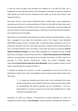 A causa do ensino só ganha nova dimensão em Alcobaça em 3 de Maio de 1925, com a
inauguração da Escola Agrícola Feminina Vieira Natividade, culminando um processo iniciado em
1910, liderado, para além do ilustre alcobacense atrás citado, por Ana de Castro Osório e José
Joaquim dos Santos.

Esta Escola, de que a actual “Escola Velha/Escola Nova” mantém toda a traça arquitectónica,
desenhada por Raul Lino, foi criada pelo Decreto nº 4105, de 18 de Abril de 1918, tendo sido a
primeira pedra lançada em 11 de Julho de 1921. Os cursos aí ministrados, a alunas em regime de
internato, tinham uma forte componente prática e conferiam o curso Prático Elementar Agrícola –
que comportava um ano de estágio.

Não foi feliz a curta vida desta escola, lançada numa época de fortes convulsões políticas e sociais.
Nem a passagem de uma figura tão emblemática como o Prof. Joaquim Vieira Natividade
(1899-1968) conseguiu inverter a situação. Aliás, na vida deste insigne alcobacense, esse foi um
período que ele gostava de omitir. Outro factor que pesou no destino infeliz da Escola prende-se
com a sua (não) inserção no meio. Com efeito, a maior parte das alunas era oriunda do Asilo da
Infância Desvalida de Alcobaça. Por estas razões, conjugadas com o desprezo com que o Estado
Novo tratou a Educação, a Escola foi extinta em 1931. A Escola Prática Agrícola Vieira Natividade,
criada em sua substituição, nunca haveria de sair do papel. No entanto, em 1947, assiste-se ao
recomeço do ensino agrícola (“Pomicultura”), sempre nas mesmas instalações, agora
denominadas Escola Prática de Agricultura Vieira Natividade. (Como se poderá constatar, vem de
longe a nossa atracção pela mudança de rótulos...)

A avaliação da validade dos curricula e de toda a organização do ensino tem em Vieira da
Natividade um lúcido crítico. Pela sua actualidade, merecerá atentar nestas palavras (ainda, hoje,
tão actuais):

                “(...) A relação das disciplinas que fazem parte do ciclo profissional das escolas
                práticas de agricultura, com a duração de dois anos, mostra que nos mantemos fiéis
                ao enciclopedismo, tão grato às gerações que nos antecederam, e em que a
                preocupação de se ensinar um pouco de tudo dá como resultado ficar-se a saber
                muito pouco de qualquer coisa.”


Entretanto, em 1932, por iniciativa e financiamento da Câmara Municipal, foi criado, nas
instalações da extinta escola, o Liceu Municipal. Contudo, quando os alcobacenses almejavam a

                                                                                                        91
 
