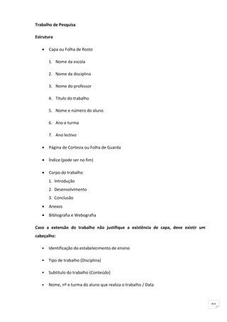 Trabalho de Pesquisa

Estrutura

   •   Capa ou Folha de Rosto

       1. Nome da escola

       2. Nome da disciplina

       3. Nome do professor

       4. Título do trabalho

       5. Nome e número do aluno

       6. Ano e turma

       7. Ano lectivo

   •   Página de Cortesia ou Folha de Guarda

   •   Índice (pode ser no fim)

   •   Corpo do trabalho
       1. Introdução
       2. Desenvolvimento
       3. Conclusão
   •   Anexos
   •   Bibliografia e Webografia

Caso a extensão do trabalho não justifique a existência de capa, deve existir um
cabeçalho:

   •   Identificação do estabelecimento de ensino

   •   Tipo de trabalho (Disciplina)

   •   Subtítulo do trabalho (Conteúdo)

   •   Nome, nº e turma do aluno que realiza o trabalho / Data



                                                                                   91
 
