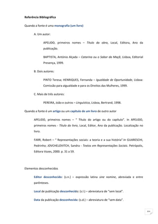 Referência Bibliográfica

Quando a fonte é uma monografia (um livro)

       A. Um autor:

                APELIDO, primeiros nomes – Título da obra, Local, Editora, Ano da
                publicação.

                BAPTISTA, António Alçada – Catarina ou o Sabor da Maçã, Lisboa, Editorial
                Presença, 1999.

       B. Dois autores:

                PINTO Teresa; HENRIQUES, Fernanda – Igualdade de Oportunidade, Lisboa:
                Comissão para aIgualdade e para os Direitos das Mulheres, 1999.

       C. Mais de três autores:

                PEREIRA, João e outros – Linguística, Lisboa, Bertrand, 1998.

Quando a fonte é um artigo ou um capítulo de um livro de outro autor

       APELIDO, primeiros nomes – “ Título do artigo ou do capítulo”. In APELIDO,
       primeiros nomes - Título do livro, Local, Editor, Ano da publicação. Localização no
       livro.

       FARR, Robert – “ Representações sociais: a teoria e a sua história”.In GUARESCHI,
       Pedrinho; JOVCHELOVITCH, Sandra - Textos em Representações Sociais. Petrópolis,
       Editora Vozes, 2000. p. 31 a 59.




Elementos desconhecidos

       Editor desconhecido: (s.n.) – expressão latina sine nomine, abreviada e entre
       parênteses.

       Local de publicação desconhecido: (s.l.) – abreviatura de “sem local”.

       Data da publicação desconhecida: (s.d.) – abreviatura de “sem data”.


                                                                                             91
 