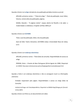 Quando a fonte é um artigo retirado de uma publicação periódica (revista ou jornal)

       APELIDO, primeiros nomes – “ Título do artigo ”. Título da publicação, Local, Editor,
       Volume, número (Ano da publicação), páginas.

       GEADA, Eduardo – “A páginas tantas”: espaço aberto da filosofia e do saber: a
       modernidade e a biblioteca. A Capital. (19 Nov.1987) p.9




Quando a fonte é um CD-ROM:

       Título, Local da publicação, Editor, Ano da publicação.

       Auto da Índia: Teatro interactivo. (CD-ROM) Lisboa: Universidade Nova de Lisboa,
       (s.d.)




Quando a fonte é um endereço electrónico:

       APELIDO, primeiros nomes – Título (Data da consulta). Disponibilidade de acesso ao
       artigo

       PEREIRA, Dulce – Crioulos de Base Portuguesa (28 de Agosto de 1998). Disponível
       em WWW: http.www.institutocamoes.pt/cvc/hlp/geografia/crioulosdebasepot.html




Quando a fonte é um endereço electrónico e não se conseguem reunir as informações
anteriores:

     Entidade responsável pela página. Disponibilidade e acesso ao artigo (Data da
     Consulta)

     Instituto da Droga e da Toxicodependência. Disponível na WWW<htpp//drogas.pt>.[Consult.
     14 Out.2007].

Quando a fonte é um filme ou um documentário em vídeo:



                                                                                               91
 