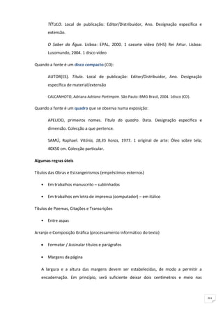 TÍTULO. Local de publicação: Editor/Distribuidor, Ano. Designação específica e
       extensão.

       O Saber da Água. Lisboa: EPAL, 2000. 1 cassete vídeo (VHS) Rei Artur. Lisboa:
       Lusomundo, 2004. 1 disco vídeo

Quando a fonte é um disco compacto (CD):

       AUTOR(ES). Título. Local de publicação: Editor/Distribuidor, Ano. Designação
       específica de material/extensão

       CALCANHOTO, Adriana Adriana Partimpim. São Paulo: BMG Brasil, 2004. 1disco (CD).

Quando a fonte é um quadro que se observa numa exposição:

       APELIDO, primeiros nomes. Título do quadro. Data. Designação específica e
       dimensão. Colecção a que pertence.

       SAMÚ, Raphael. Vitória, 18,35 horas, 1977. 1 original de arte: Óleo sobre tela;
       40X50 cm. Colecção particular.

Algumas regras úteis

Títulos das Obras e Estrangeirismos (empréstimos externos)

   •   Em trabalhos manuscrito – sublinhados

   •   Em trabalhos em letra de imprensa (computador) – em itálico

Títulos de Poemas, Citações e Transcrições

   •   Entre aspas

Arranjo e Composição Gráfica (processamento informático do texto)

   •   Formatar / Assinalar títulos e parágrafos

   •   Margens da página

   A largura e a altura das margens devem ser estabelecidas, de modo a permitir a
   encadernação. Em princípio, será suficiente deixar dois centímetros e meio nas



                                                                                          91
 