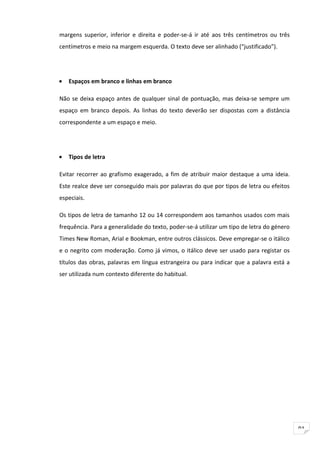 margens superior, inferior e direita e poder-se-á ir até aos três centímetros ou três
centímetros e meio na margem esquerda. O texto deve ser alinhado (“justificado”).




•   Espaços em branco e linhas em branco

Não se deixa espaço antes de qualquer sinal de pontuação, mas deixa-se sempre um
espaço em branco depois. As linhas do texto deverão ser dispostas com a distância
correspondente a um espaço e meio.




•   Tipos de letra

Evitar recorrer ao grafismo exagerado, a fim de atribuir maior destaque a uma ideia.
Este realce deve ser conseguido mais por palavras do que por tipos de letra ou efeitos
especiais.

Os tipos de letra de tamanho 12 ou 14 correspondem aos tamanhos usados com mais
frequência. Para a generalidade do texto, poder-se-á utilizar um tipo de letra do género
Times New Roman, Arial e Bookman, entre outros clássicos. Deve empregar-se o itálico
e o negrito com moderação. Como já vimos, o itálico deve ser usado para registar os
títulos das obras, palavras em língua estrangeira ou para indicar que a palavra está a
ser utilizada num contexto diferente do habitual.




                                                                                           91
 