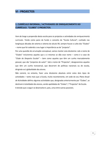 VI - PROJECTOS



1. CURRÍCULO INFORMAL / ACTIVIDADES DE ENRIQUECIMENTO DO
CURRÍCULO. “CLUBES” E PROJECTOS.


Vem de longe a propensão desta escola para os projectos e actividades de enriquecimento
curricular. Tendo como pano de fundo o conceito de “Escola Cultural”, cunhado nas
longínquas décadas de setenta e oitenta do século XX, sempre houve o culto dos “Clubes”
– nome que foi cedendo o seu lugar e importância ao de “projecto”.
Por uma questão de arrumação conceptual, vamos manter esta dicotomia: sob o nome de
“Clubes” incluiremos aqueles que a si mesmos se dão esse nome – como é o caso do
“Clube do Desporto Escolar” – bem como aqueles que têm um cunho marcadamente
pessoal, que são “projectos de autor”. Sob o nome de “Projectos”, designaremos aqueles
que têm um cunho transversal, que decorrem de políticas nacionais ou de escola,
dirigindo-se à globalidade dos alunos.
Não convirá, no entanto, fazer uma dicotomia absoluta entre estes dois tipos de
actividades – tanto mais que a Escola, muito recentemente, em sede do seu Plano Anual
de Actividades definiu algumas actividades que, designadas anteriormente por “Clubes”, se
destinam à totalidade dos alunos, sendo apelidadas de “Clubes” / “Projectos” de Escola.
A divisão que a seguir se desenvolve é, pois, uma entre outras possíveis.




                                                                                            91
 