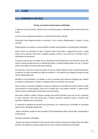 1.1.    CLUBES


1.1.1. APRENDER A SER FELIZ

                         Um dia, um homem resolveu buscar a felicidade.

E ingressou no seu caminho. E foram leves os primeiros passos, embalados pela certeza do final da
busca:

o céu era azul, os pássaros cantavam e a cada minuto brotava uma flor.

Entretanto, havia algumas pedras no caminho. E rios a serem ultrapassados, e montes a serem
vencidos.

Porque apenas as crianças e os loucos podem acreditar que seja plano o caminho para a felicidade.

Assim, houve um momento em que o homem sentiu uma pedra a magoar-lhe os pés; o medo
tornou os seus passos, antes leves e rápidos, pesados e lentos. E, por assim ser, era maior a dor a
cada pedra em que pisava.

E houve um dia em que, ao vadiar um rio, aborreceu-se pelo obstáculo em seu caminho. Assim, não
sentiu a carícia da água nem viu o colorido dos peixes; a revolta ocupava todo o seu ser. E, daí por
diante, mais difícil se tornava cada nova travessia.

Em outro dia, irritou-se ao subir um monte; na sua ira, não foi capaz de ouvir o canto dos pássaros
ou admirar as flores brotando ao longo do caminho. E era exausto que chegava ao topo de cada
monte, desde aquele dia.

Retardou a sua caminhada. E as pedras, os rios e os montes eram tudo que conseguia ver; embora
os pássaros continuassem a cantar e os botões a abrir-se em flores, ao seu redor.

Como a busca se tornasse infindável, começou a observar os caminhos dos outros homens; todos
lhe pareciam ter menos pedras, menos rios e montes que o seu próprio caminho. E, apesar disto,
todos os outros caminhavam carrancudos como ele mesmo.

Sem aviso, a Morte o colheu. E levou-o consigo, para outros caminhos; que, por sua vez, o levariam
a novos caminhos. Pois está escrito que o homem precisará caminhar sempre, enquanto não
aprender a desfrutar dos seus passos.

E, enquanto se afastava do caminho que percorrera, viu o homem que a Felicidade se assentava
sobre a relva. Revoltado, bradou-lhe:

- Agora, mentirosa, surges em meu caminho? Eis que desperdicei toda a minha vida, consagrando-a
à tua procura!

Sorrindo, respondeu a felicidade:

- De que me acusas, insensato? A mim, que por todo o tempo caminhei a teu lado! Acaso não sabes
que foi o meu perfume, quando o podias sentir, que te sustentou durante a caminhada?


                                                                                                       91
 