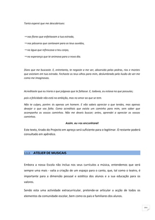 Tanto esperei que me descobrisses:



 nas flores que enfeitavam a tua estrada,

 nos pássaros que cantavam para os teus ouvidos,

 na água que refrescava o teu corpo,

 na esperança que te animava para o novo dia.



Dizes que me buscaste. E, entretanto, te negaste a me ver, absorvido pelas pedras, rios e montes
que existiam em tua estrada. Fechaste os teus olhos para mim, deslumbrado pela ilusão de ver-me
como me imaginavas.



Acreditaste que eu traria o que julgavas que te faltasse. E, todavia, eu estava no que possuías;

pois a felicidade não está na ambição, mas no amor ao que se tem.

Não te culpes, porém: és apenas um homem. E não sabeis apreciar o que tendes, mas apenas
desejar o que vos falta. Como acreditais que exista um caminho para mim, sem saber que
acompanho os vossos caminhos. Não me deveis buscar; antes, aprendei a apreciar os vossos
caminhos.

                                     Assim, eu vos encontrarei!

Este texto, tirado do Projecto em apreço será suficiente para o legitimar. O restante poderá
consultado em apêndice.




1.1.2.   ATELIER DE MUSICAIS


Embora a nossa Escola não inclua nos seus currículos a música, entendemos que será
sempre uma mais - valia a criação de um espaço para o canto, que, tal como o teatro, é
importante para a dimensão pessoal e estética dos alunos e a sua educação para os
valores.

Sendo esta uma actividade extracurricular, pretende-se articular a acção de todos os
elementos da comunidade escolar, bem como os pais e familiares dos alunos.


                                                                                                   91
 