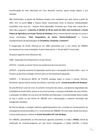 transformação do Liceu Municipal em Liceu Nacional, ocorreu, pouco tempo depois, a sua
extinção.

Não conformadas, as gentes de Alcobaça encetam uma campanha que, pelo menos a partir de
1947, tem no jornal Alcoa a tribuna oficial, encontrando entre as diversas individualidades
envolvidas, mais uma vez... Joaquim Vieira Natividade. Provando que “Tudo vale a pena /Se a
alma não é pequena”, o Decreto nº 40:029, de 28 de Junho de 1955, veio transformar a Escola
Prática de Agricultura em Escola Técnica de Alcobaça. Desse mesmo decreto constam os cursos a
serem    ministrados,    “Ciclo   Preparatório   do     Ensino   Técnico-Profissional”   e   “Cursos
Complementares de Aprendizagem de Serralheiro, Ceramista e Comércio”.

A inauguração da Escola efectuou-se em 1960, permitindo que o ano lectivo de 1960/61
funcionasse já nas novas instalações. A partir desta altura, a “Escola Velha” é encerrada.

Os passos seguintes mais relevantes são:

1968 – Separação Ciclo Preparatório / Escola Técnica.

1971/72 – Inclusão na Escola Técnica da secção liceal do Liceu de Leiria.

1974/75 – O grande aumento da população escolar leva à reocupação da Escola Velha – que, no
entanto, já não tinha condições mínimas para um funcionamento adequado.

1978/79 – O Decreto-Lei 80/78, de 27/4/78, extingue todos os Liceus e Escolas Técnicas.
Doravante, apenas haverá escolas secundárias, nascendo, assim, a Escola Secundária de Alcobaça.

Os anos 80 foram anos de crise. O aumento incessante dos alunos, a progressiva degradação das
instalações da Escola Velha, levaria ao seu encerramento, a começos atribulados dos anos lectivos,
à colocação, em 84/85, de uma série de Pavilhões pré-fabricados. A transitoriedade desta medida
só viria a acabar no ano lectivo de 2001/02 com a desocupação e posterior demolição dos
famigerados Pavilhões.

No final da década, a situação melhorou significativamente com a entrada em funcionamento da
escola gémea Escola Secundária nº 2, no ano lectivo de 1988/89. Por essa razão, desde essa altura,
a nossa escola passou a chamar-se Escola Secundária Nº 1 de Alcobaça.

Em 1990/91, aproveitando as infra-estruturas agrícolas existentes, é criada a EPACIS, mercê da
celebração de contrato-programa em que foram outorgantes o Estado (GETAP), a Escola


                                                                                                       91
 