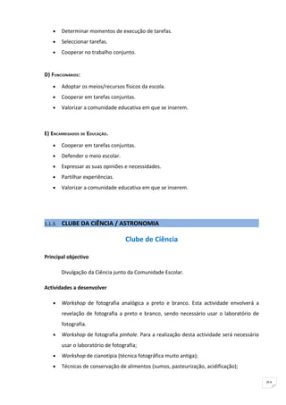 •    Determinar momentos de execução de tarefas.
    •    Seleccionar tarefas.
    •    Cooperar no trabalho conjunto.


D) FUNCIONÁRIOS :

    •    Adoptar os meios/recursos físicos da escola.
    •    Cooperar em tarefas conjuntas.
    •    Valorizar a comunidade educativa em que se inserem.



E) ENCARREGADOS DE EDUCAÇÃO.

    •    Cooperar em tarefas conjuntas.
    •    Defender o meio escolar.
    •    Expressar as suas opiniões e necessidades.
    •    Partilhar experiências.
    •    Valorizar a comunidade educativa em que se inserem.




1.1.3.   CLUBE DA CIÊNCIA / ASTRONOMIA

                                     Clube de Ciência

Principal objectivo

         Divulgação da Ciência junto da Comunidade Escolar.

Actividades a desenvolver

    •    Workshop de fotografia analógica a preto e branco. Esta actividade envolverá a
         revelação de fotografia a preto e branco, sendo necessário usar o laboratório de
         fotografia.
    •    Workshop de fotografia pinhole. Para a realização desta actividade será necessário
         usar o laboratório de fotografia;
    •    Workshop de cianotipia (técnica fotográfica muito antiga);
    •    Técnicas de conservação de alimentos (sumos, pasteurização, acidificação);

                                                                                              91
 