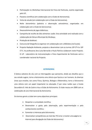 •   Participação no Workshop Internacional de Física de Partículas, evento organizado
       pelo LIP;
   •   Passeios científicos (em colaboração com o Clube de Astronomia);
   •   Visita de estudo (em colaboração com o Clube de Astronomia);
   •   Noite Astronómica (palestra e observação astronómica, organizadas em
       colaboração com o Clube de Astronomia);
   •   Desenvolvimento de jogos didácticos;
   •   Campanha de recolha de óleo alimentar usado. Esta actividade será realizada com a
       colaboração da Câmara Municipal de Alcobaça;
   •   Produção de biodiesel;
   •   Concurso de fotografia (a organizar em colaboração com a Biblioteca da Escola);
   •   Projecto Radiação Ambiente, projecto a desenvolver com as turmas 10º CT-A e 10º
       CT-C. As professoras Ana Luísa Bernardo e Paula Patrício colaboram neste Projecto.
       O LIP - Laboratório de Instrumentação e Física Experimental de Partículas será o
       coordenador nacional do Projecto.




                                      ASTRONOMIA

A beleza sedutora do céu com as interrogações que apresenta, aliada aos desafios que o
seu estudo sugere, torna a Astronomia uma ciência que fascina o ser humano. As diversas
áreas que envolve, tais como Física, Química, Biologia e Matemática, torna a Astronomia
uma ciência com um papel importante na educação. É por estas razões que a Escola
Secundária D. Inês de Castro criou o Clube de Astronomia. O clube nasceu em 2009 com as
celebrações do ano Internacional da Astronomia.

Em termos gerais o clube tem como objectivos principais:


          •   Despertar a curiosidade científica;
          •   Desenvolver o gosto pela observação, pela experimentação e pelo
              conhecimento científico;
          •   Fomentar o interesse pela Astronomia;
          •    Desenvolver competências ao nível das TIC (criar e manter uma página na
              Internet para divulgação do Clube de Astronomia;)
                                                                                            91
 