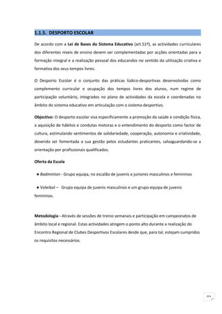 1.1.5. DESPORTO ESCOLAR

De acordo com a Lei de Bases do Sistema Educativo (art.51º), as actividades curriculares
dos diferentes níveis de ensino devem ser complementadas por acções orientadas para a
formação integral e a realização pessoal dos educandos no sentido da utilização criativa e
formativa dos seus tempos livres.

O Desporto Escolar é o conjunto das práticas lúdico-desportivas desenvolvidas como
complemento curricular e ocupação dos tempos livres dos alunos, num regime de
participação voluntário, integrados no plano de actividades da escola e coordenadas no
âmbito do sistema educativo em articulação com o sistema desportivo.

Objectivo: O desporto escolar visa especificamente a promoção da saúde e condição física,
a aquisição de hábitos e condutas motoras e o entendimento do desporto como factor de
cultura, estimulando sentimentos de solidariedade, cooperação, autonomia e criatividade,
devendo ser fomentada a sua gestão pelos estudantes praticantes, salvaguardando-se a
orientação por profissionais qualificados.

Oferta da Escola

 ● Badminton - Grupo equipa, no escalão de juvenis e juniores masculinos e femininos

 ● Voleibol – Grupo equipa de juvenis masculinos e um grupo equipa de juvenis
femininos.



Metodologia - Através de sessões de treino semanais e participação em campeonatos de
âmbito local e regional. Estas actividades atingem o ponto alto durante a realização do
Encontro Regional de Clubes Desportivos Escolares desde que, para tal, estejam cumpridos
os requisitos necessários.




                                                                                             91
 