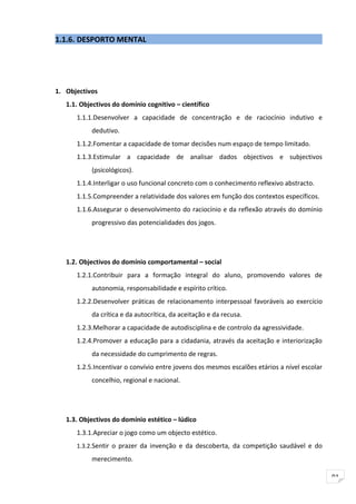 1.1.6. DESPORTO MENTAL




1. Objectivos
   1.1. Objectivos do domínio cognitivo – científico
      1.1.1.Desenvolver a capacidade de concentração e de raciocínio indutivo e
           dedutivo.
      1.1.2.Fomentar a capacidade de tomar decisões num espaço de tempo limitado.
      1.1.3.Estimular a capacidade de analisar dados objectivos e subjectivos
           (psicológicos).
      1.1.4.Interligar o uso funcional concreto com o conhecimento reflexivo abstracto.
      1.1.5.Compreender a relatividade dos valores em função dos contextos específicos.
      1.1.6.Assegurar o desenvolvimento do raciocínio e da reflexão através do domínio
           progressivo das potencialidades dos jogos.




   1.2. Objectivos do domínio comportamental – social
      1.2.1.Contribuir para a formação integral do aluno, promovendo valores de
           autonomia, responsabilidade e espírito crítico.
      1.2.2.Desenvolver práticas de relacionamento interpessoal favoráveis ao exercício
           da crítica e da autocrítica, da aceitação e da recusa.
      1.2.3.Melhorar a capacidade de autodisciplina e de controlo da agressividade.
      1.2.4.Promover a educação para a cidadania, através da aceitação e interiorização
           da necessidade do cumprimento de regras.
      1.2.5.Incentivar o convívio entre jovens dos mesmos escalões etários a nível escolar
           concelhio, regional e nacional.




   1.3. Objectivos do domínio estético – lúdico
      1.3.1.Apreciar o jogo como um objecto estético.
      1.3.2.Sentir o prazer da invenção e da descoberta, da competição saudável e do

           merecimento.

                                                                                             91
 